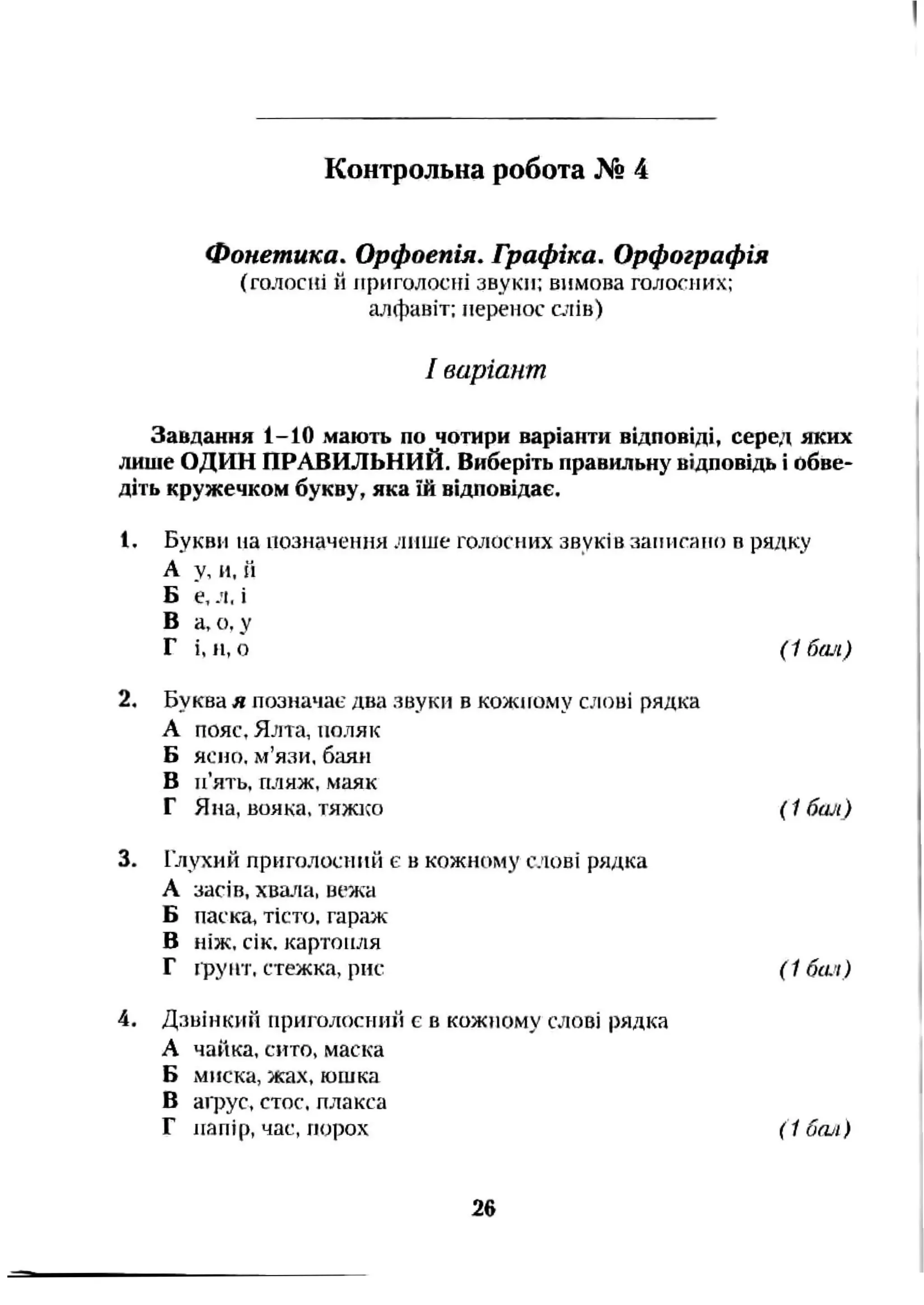 Контрольна робота Х®4
Фонетика. Орфоепія. Графіка. Орфографія
(голосні й ігриголосіїі звуки; вимова голосиих:
алфавіт; перенос с^гів)
І варіант
Завдання 1-10 мають по чотири варіанти відповіді, серед яких
лише ОДИН ПРАВИЛЬНИЙ. Виберіть правильну відповідь і обве­
діть кружечком букву, яка їй відповідає.
1. Букви на позначення ліНіїе голосних звуків запнгаїкі в рядку
А у, и, іі
Б е, л. і
В а, о. у
Г і, и, о (1 бал)
2. Буква я позначає два звуки в кожному слові рядка
А пояс, Ялта, поляк
Б ясно, м’язи, баян
В п’ять, пляж, маяк
Г Яиа, вояка, тяжко {1 бал)
3. Глухий приголосний є в кожному слові рядка
А засів, хвача, вежа
Б паска, тісто, гараж
В ніж. сік. картопля
Г фунт, стежка, рис (1 бси)
4. Дзвінкий приголосний є в кожіюму слові рядка
А чайка, сито, маска
Б миска, жах, юшка
В аїрус, стос, плакса
Г папір, час, порох (1 бо/і)
26
 