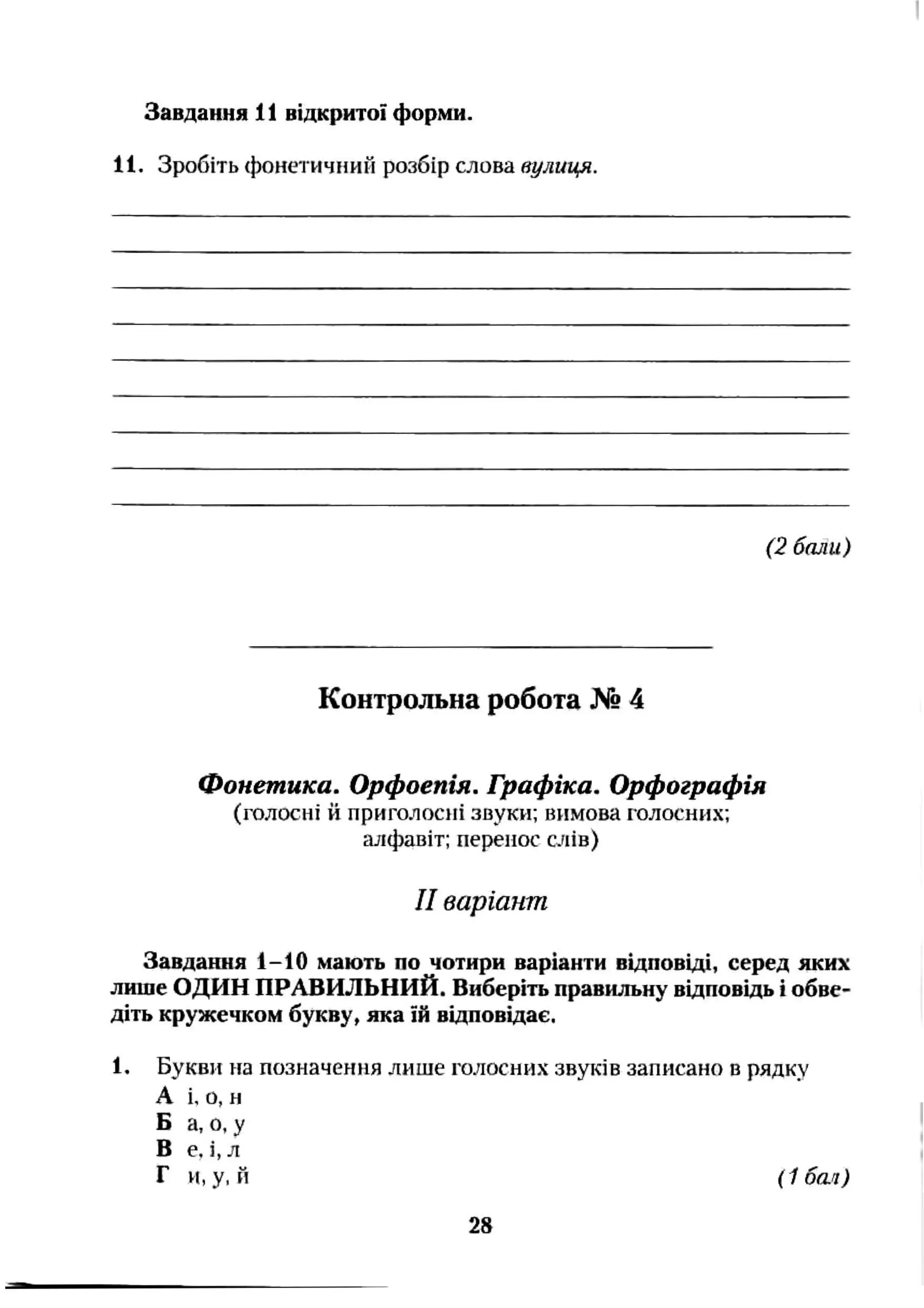 Завдання 11 відкритої форми.
11. Зробіть фонетичний розбір слова вулиця.
(2 бали)
Контрольна робота № 4
Фонетика. Орфоепія. Графіка. Орфографія
(голосні й приголосні звуки; вимова голосних;
алфавіт; перенос слів)
II варіант
Завдання 1-10 мають по чотири варіанти відповіді, серед яких
лише ОДИН ПРАВИЛЬНИЙ. Виберіть правильну відповідь і обве­
діть кружечком букву, яка їй відповідає.
1, Букви на позначення лише голосних звуків записано в рядку
А і. о, н
Б а, о, у
В е. і,л
Г и,у, й (1 бт )
28
 
