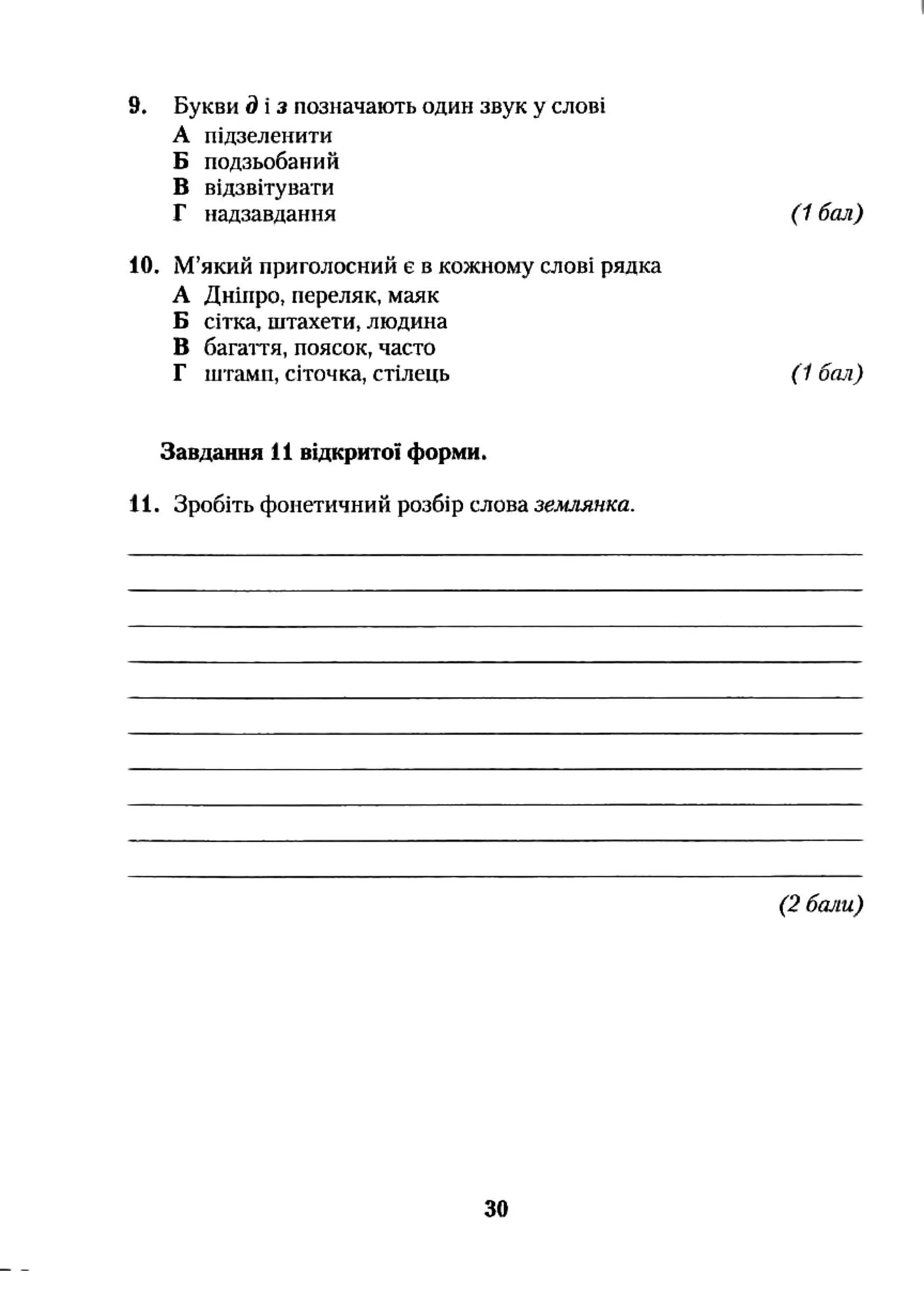 9. Букви д і з позначають один звук у слові
А підзеленити
Б подзьобаний
В відзвітувати
Г надзавдання ( 1 бал)
10. М’який приголосний є в кожному слові рядка
А Дніпро, переляк, маяк
Б сітка, штахети, людина
В багаття, поясок, часто
Г штамп, сіточка, стілець (1 бал)
Завдання 11 відкритої форми.
11. Зробіть фонетичний розбір слова землянка.
(2 бали)
ЗО
 
