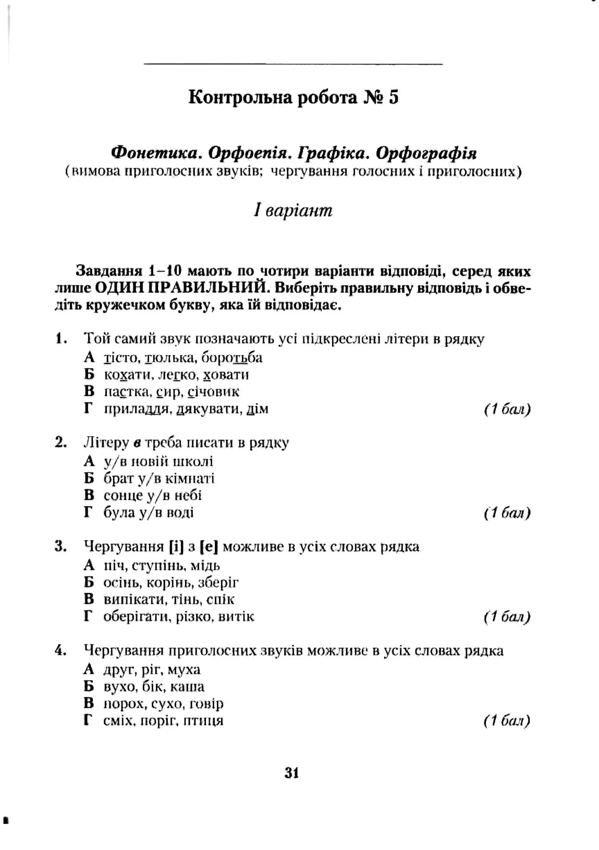 Контрольна робота № 5
Фонетика. Орфоепія, Графіка, Орфографія
(вимова приголосних звуків; чергування голосних і приголосних)
1варіант
Завдання 1-10 мають по чотири варіанти відповіді, серед яких
лише ОДИН ПРАВИЛЬНИЙ. Виберіть правильну відповідь і обве­
діть кружечком букву, яка їй відповідає.
1. Той самий звук позначають усі підкреслені літери в рядку
А тісто, тюлька, боротьба
Б кохати,легко, ховати
В пастка, сир. січовик
Г приладдя, дякувати, дім ( 1 бші)
2. Літеру в треба писати в рядку
А у/в повій школі
Б брат у/в кімнаті
В сонце у/в небі
Г була у/в ВОДІ (1 бал)
3. Чергування [і] з [е] мо>к.аиве в усіх словах рядка
А піч, ступінь, мідь
Б осінь, корінь, зберіг
в випікати, тінь, спік
Г оберігати, різко, витік (1 бал)
4. Чергування приголосних звуків можливе в усіх словах рядка
А друг, ріг, муха
Б вухо, бік, каша
В порох, сухо, говір
Г сміх, поріг, птиця (1 бач)
31
 