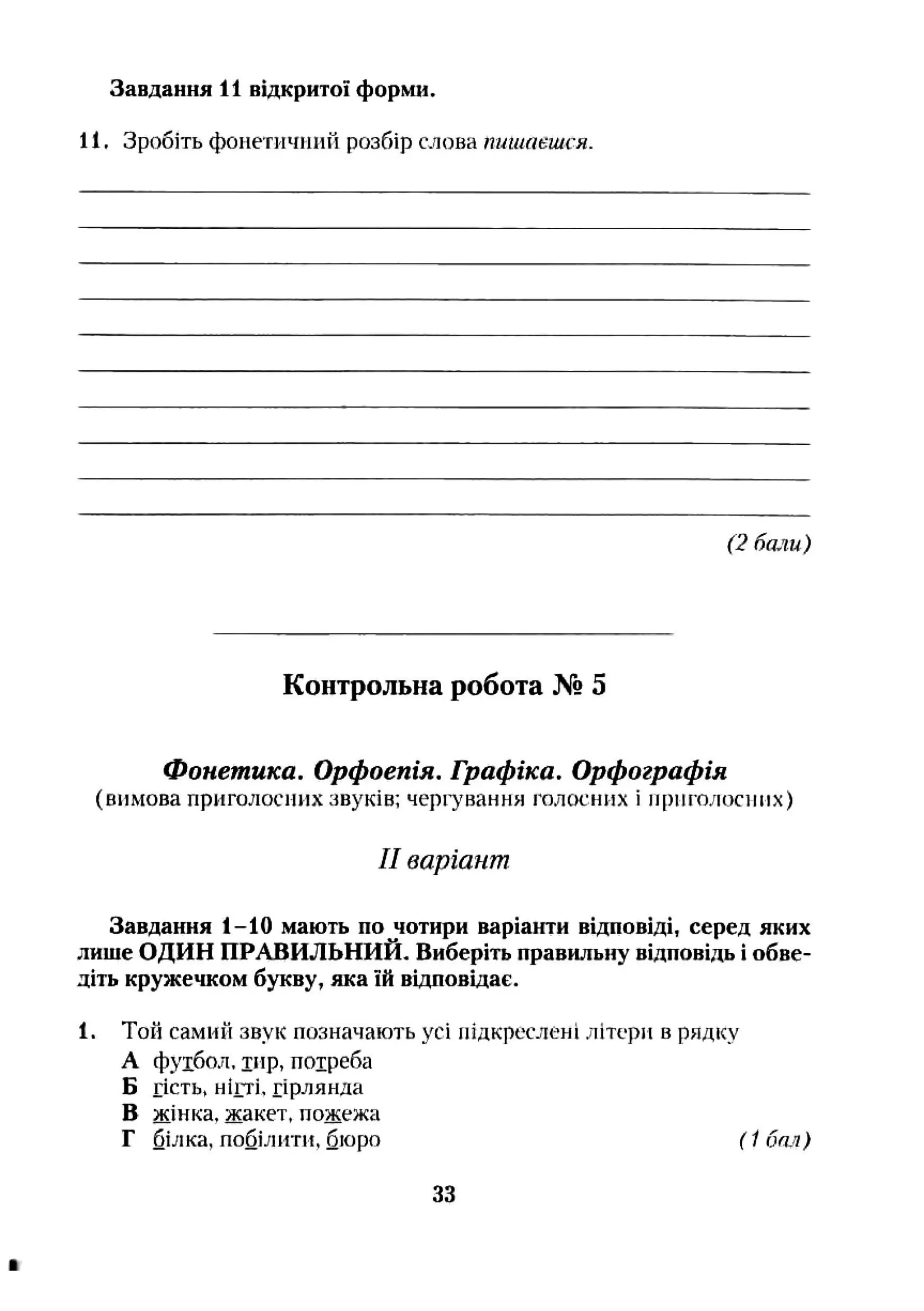 Завдання 11 відкритої форм».
11. Зробіть фоиетичинй розбір слова пишаєшся.
(2 бали)
Контрольна робота № 5
Фонетика. Орфоепія. Графіка. Орфографія
(вимова приголосних звуків; чергування голосних і приголосних)
II варіант
Завдання 1-10 мають по чотири варіанти відповіді, серед яких
лише ОДИН ПРАВИЛЬНИЙ, Виберіть правильну відповідь і обве­
діть кружечком букву, яка їй відповідає.
1. Той самий звук позначають усі підкреслені літери в рядку
А фуібол, іир, потреба
Б гість, нігті, гірлянда
В жінка, жакет, пожежа
Г білка, побілігги, бюро ( 1бал)
33
 