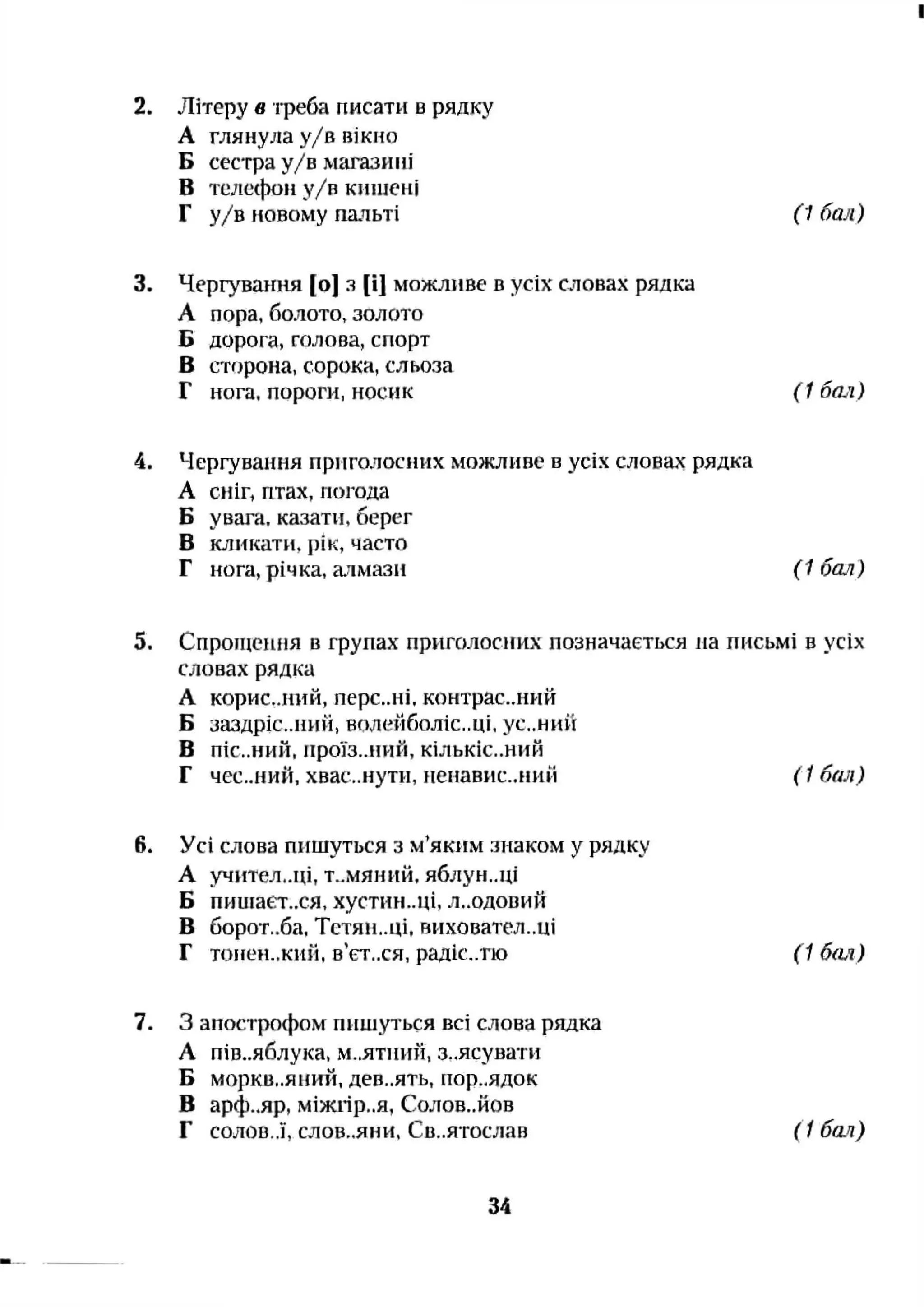 2. Літеру в треба писати в рядку
А глянула у/в вікно
Б сестра у/в магазині
В теле(}к)и у/в кишені
Г у/в новому пальті (1 бал)
3. Чергування [о] з [і] можливе в усіх словах рядка
А пора, болото, золото
Б дорога, галова, спорт
В cTfjpoHa, сорока, сльоза
Г нога, пороги, носик (1 бал)
4. Чергування приголосних мозкливе в усіх словах рядка
А сніг, птах, погода
Б увага, казати, берег
В юіикати, рік, часто
Г нога, річка, алмази ( 1 бая)
5. Спроіцешія в групах приголосних позначається на письмі в усіх
словах рядка
А корис,,ний, перс..ні, контрас..иий
Б заздріс..ний, волейболіс..ці, ус..ний
В ПІС..НИЙ, проїз..ний, кількіс..ний
Г ЧЄС..НИЙ, хвас..нути, неиавис..ний ( 1бал)
6. Усі слова пишуться з м’яким знаком у рядку
А учительці, Т..МЯНИЙ. яблун..ці
Б пииіает..ся, хустин..ці, л..одовий
В борот..ба, Тетян..ці. виховател.,ці
Г топеи.,кий, в’єт..ся, радіс..тю (1 бал)
7. З апострофом пишуться всі слова рядка
А пів..яблука, М..ЯТИИЙ, з..ясувати
Б моркв,.яніга, дев..ять, пор..ядок
В арф..яр, міжгір..я, Солов..йов
Г С0Л0В..Ї, слов-.яни, Св..ятослав ( 1бо-я)
34
 