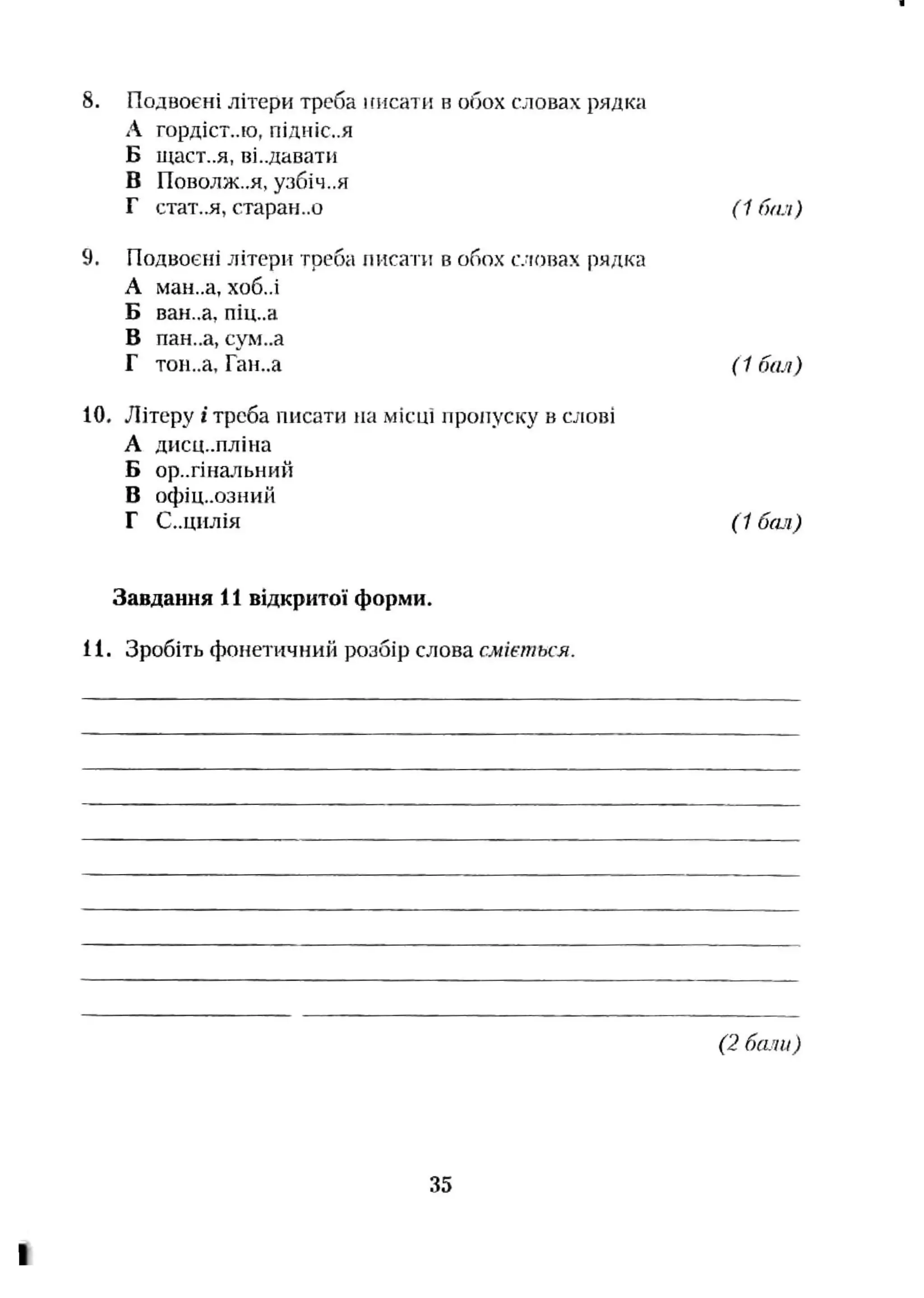 8. Подвоєні літери треба инсати в обох словах рядка
А ГОрДІСТ..ІО, ПІДНІС..Я
Б ищст..я, ві..давати
В ГІОВОЛЖ..Я, узбіч..я
Г стат.,я, старан..о (1 бал)
9. Подвоєні літери треба писати в обох словах рядка
А ман,.а, хоб,.і
Б ван.,а, піц..а
В пан..а, сум..а
Г тон..а, Ган..а (1 бая)
10. Літеру і треба писати на місці пропуску в слові
А дисц.-пліна
Б оригінальний
В офіц..озний
Г С..ЦИЛІЯ (1 бал)
Завдання 11 відкритої форми.
11. Зробіть фонетичний розбір слова сміється.
(2 бали)
35
 