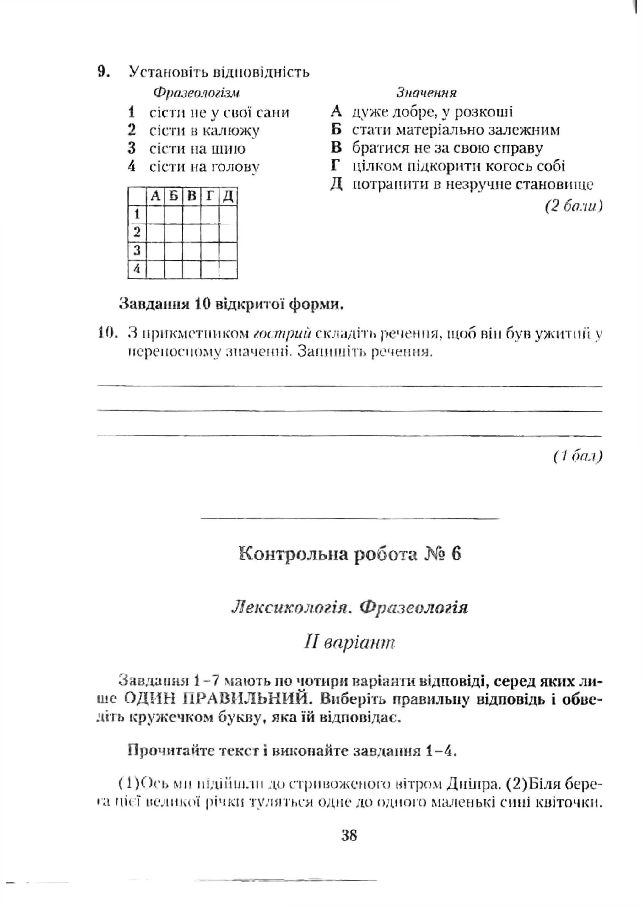 9. Установіть відповідність
Фреиеа/іогіз.»
1 сісти не у CUOÏ сани
2 сісти ц калюжу
3 сісти па шию
4 сісти на голову
А Б |В Г Д
1
1
2
3
А
Значення
А дуже добре, у ро:^к:оші
Б стати матеріа.пьно залежним
В братися не за свою справу
Г цілком підкорити когось собі
Д [[отранити в незручне становіптіе
(2 боли)
Завдання 10 відкриюї форми.
10. З прикметником /.ocmpuù складіть і>е'іе(Нія, щоб пій був ужитті у
нсреиосному лиачсипі, Занинііть речення.
(І бал)
Контрольна робота № 6
Лексихологія. Фразеологія
II впріапт
Завдаїиш 1-7 мають по чотири варіанти відповіді, серед яких ли­
ше ОДИН ПРАВИЛЬНИЙ. Виберіть правильну відповідь і обве-
•Чіть кружечком букву, яка їй відповідає.
Прочитаііте текст і викопайте завдання і-4 .
( 1)С)('ь мн нідіііиїли до стрмнажоного иітром Дніпра. (2)Біля бере-
t a ЦІ( І ІіеЛІНчОЇ річки і У-'ІЯ І'ЬеМ о д н е д о ОДМОІ'О М;і.иЄНЬКІ СИНІ кніточкн.
38
 
