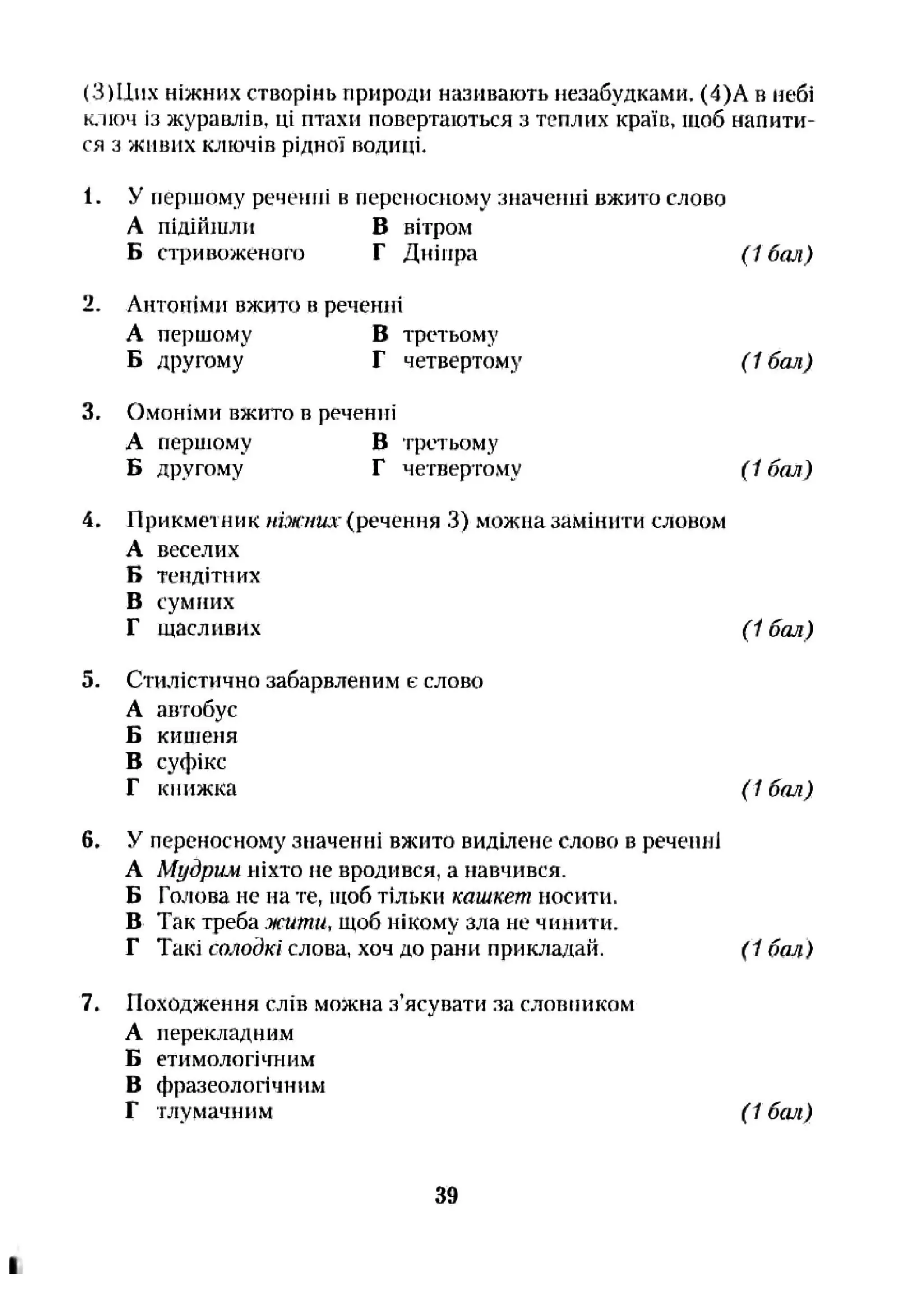 (3)ІІи. ніжних створінь природи називають незабудками, (4)А в небі
ключ із журавлів, ці птахи повертаються з теплих країв, щоб напити­
ся з живих ключів рідної водиці.
1. У першому реченні в переносному значенні вжито слово
А підійшли в вітром
Б стривоженого Г Дніпра
Антоніми вжито в реченні
А першому в третьому
Б другому Г четвертому
Омоніми вжито в реченні
А першому в третьому
Б другому "
(1 бал)
( 1бал)
Г четвертому (1 бал)
4.
5.
Прикметник И7Ж7/ШГ(речення 3) можна замінити словом
А веселих
Б тендітних
в сумішх
Г щасливих
Стилістично забарвленим є слово
А автобус
Б кишеня
В суфікс
Г книжка
(1 бал)
6.
( 1бал)
У переносному значеііні вжито виділене слово в речеіші
А Мудрим ніхто не вродився, а навчився.
Б Голова не на те, щоб тільки кашкет носити.
В Так треба жити, щоб нікому зла не чинити.
Г Такі солойкї слова, хоч до рани прикладай. (1 бал)
7. Походження слів можна з’ясувати за словником
А перекладним
Б етимологітаим
В фразеологічним
Г тлумачним (1 бсиі)
39
 