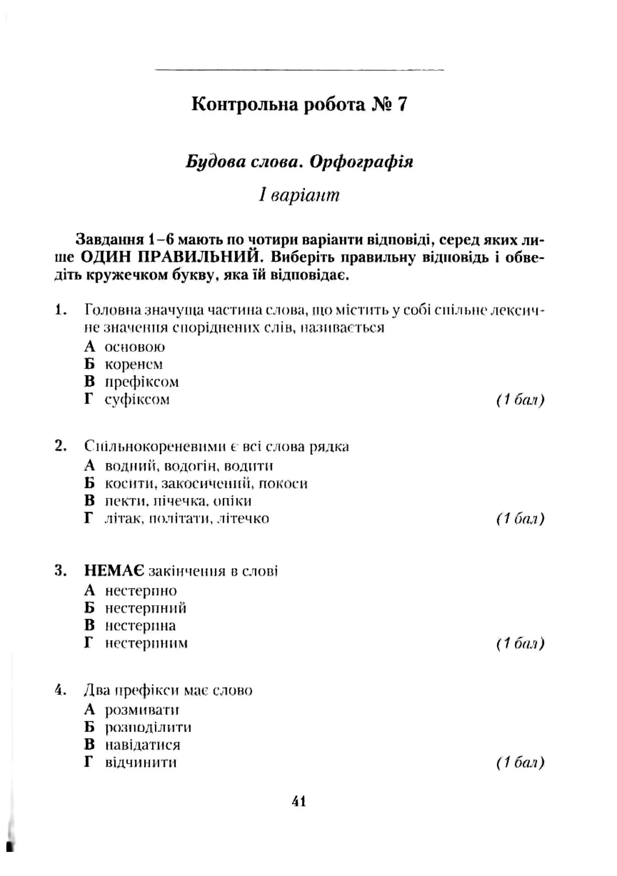 Будова слова. Орфографія
1варіант
Завдаїшя 1-6 мають по чотири варіанти відповіді, серед яких ли­
ше ОДИН ПРАВИЛЬНИЙ. Виберіть правильну відповідь і обве­
діть кружечком букву, яка їй відповідає.
1. Гологіїїа значуща частина ефіопа, що містіггьу собі сііі.гіьііо лексич­
не значення споріднених слів, назппасться
А основою
Б коренем
В префіксом
Г суфіксом (1 бач)
2. Снільнокореневмми t всі слона рядка
А водний, водогін, полити
Б косити, закосичепніі, покоси
В пекти, нічечка. опіки
Г літак, політати, літечко (1 бал)
Контрольна робота № 7
3. НЕМАЄ закінчення в слові
А нестерінго
Б нестерпний
В нестерініа
Г пестериним {1 бея)
4. Два префікси мас слоно
А розмивати
Б розподілити
В навідатися
Г відчинити (1 бші)
41
 
