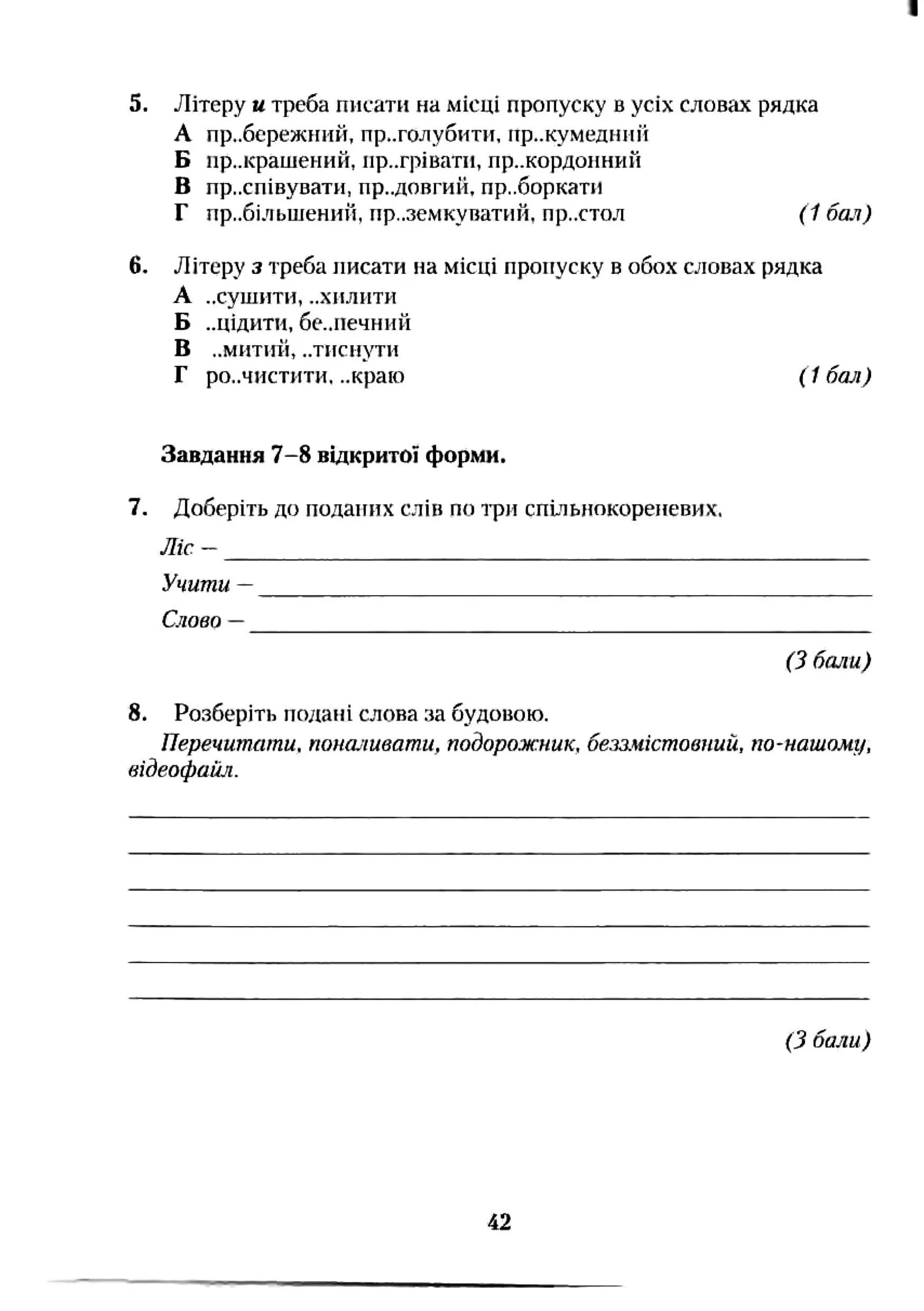 5. Літеру u треба писати на місці пропуску в усіх словах рядка
А пр..бережний, приголубити, пр..кумедипй
Б прикрашений, пригрівати, пр..кордопнин
В приспівувати, пр..довгий, пр,.боркати
Г прибільшений, приземкуватий, пр.хтол (1 бал)
6. Літеру з треба писати на місці пропуску в обох словах рядка
А „сушити, ..хилити
Б ..цідити, бе..печнпй
В ..м и т и й , ..ТПСИ}ТИ
Г ро..чистити. ..краю (1 бал)
Завдання 7-8 відкритої форми.
7. Доберіть до поданих слів по три спуіьиокореневих.
Л іс -
Учити —
Слово —
(З бали)
8. Розберіть подані слова за будовою.
Перечитати, поналивати, тдорож:ник, безшістповпий, по-нашому,
відеофайл.
(З бали)
42
 
