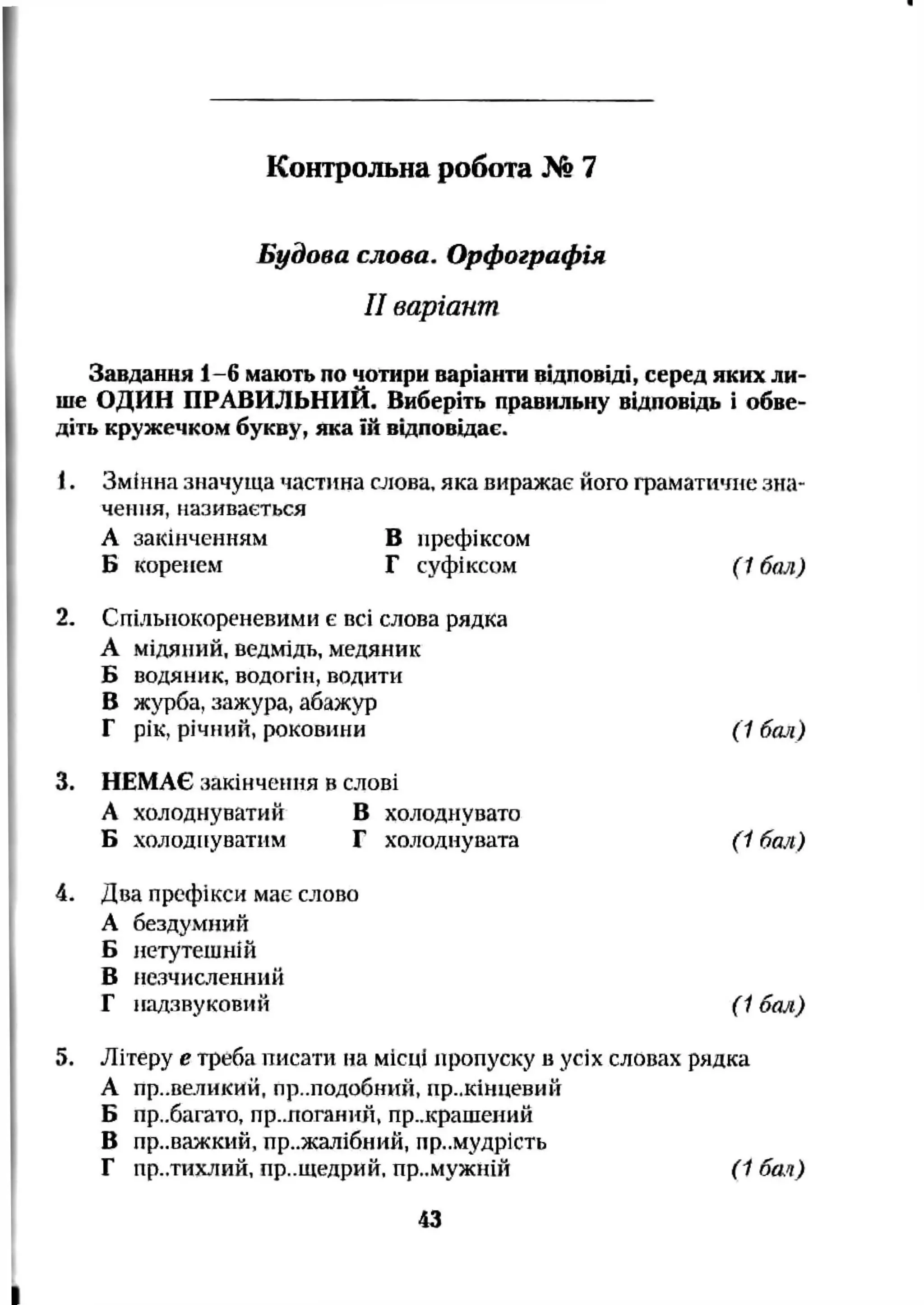 Будова слова. Орфографія
II варіант
Завдання 1-6 мають по чотири варіанти відповіді, серед яких ли­
ше ОДИН ПРАВИЛЬНИЙ. Виберіть правильну відповідь і обве­
діть кружечком букву, яка їй відповідає.
1. Змінна значуща частина слова, яка виражає його граматичне зна­
чення, називається
А закінченням Б префіксом
Б коренем Г суфіксом (1 бал)
2. Спільнокореневими є всі слова рядка
А мідяний, ведмідь, медяник
Б водяник, водогін, водити
в журба, зажура, абажур
Г рік, річіній, роковини (1 бал)
3. НЕМАЄ закінчення в слові
А холоднуватий В холоднувато
Б холоднуватим Г холоднувата (1 бал)
4. Два префікси має слово
А бездумний
Б нетутешній
В незчисленний
Г надзвуковий (1 бал)
5. Літеру е треба писати на місці пропуску в усіх словах рядка
А пр..великий, пр..подобний, пр..кінцевий
Б пр..багато, пр..поганий, пр..крашений
В пр..оажкий. пр..жалібний, премудрість
Г пр..тихлий, пр..щедрий. пр..мужній (1 бач)
Контрольна робота № 7
43
 