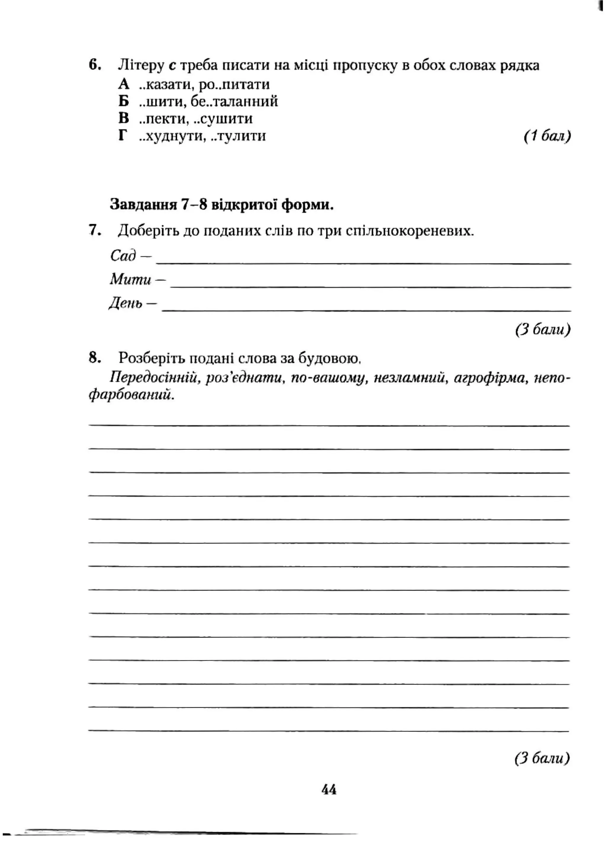 6. Літеру с треба писати на місці пропуску в обох словах рядка
А ..казати, ро..питати
Б „шити, бе..таланний
В ..пекти, ..сушити
Г ..худнути, ..тулити ( 1 бал)
Завдання 7-8 відкритої форми.
7. Доберіть до поданих слів по три спільнокореневих.
Сад —
Мити —
День -
(З бали)
8. Розберіть подані слова за будовою,
Передосінній, роз'єднати, по-вашому, незламний, агрофірма, непо-
фарбований.
(З 6a.nu)
44
 