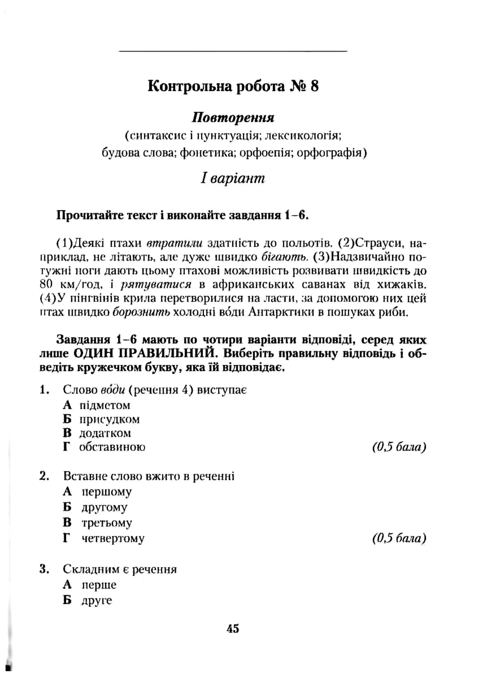 Повторення
(синтаксис і пунктуація; лексикологія;
будова слова; фонетика; орфоепія; орфографія)
І варіант
Прочитайте текст і виконайте завдання 1-6.
(І)Деякі птахи втратили здатність до польотів. (2)Страуеи, на­
приклад. не літають, але дуже швидко бігають. (З)Надзвичайно по-
тужиі ноги дають цьому птахові можливість розвивати і н в и д к і с т ь до
80 км/год, І рятуватися в африканських саванах від хижаків.
(4)У пінгвінів крила перетворилися на ласти, .ча допомогою них цей
ігтах іігнидко борознить холодні sóflłi Антарктики в пошуках риби.
Завдання 1-6 мають по чотири варіанти відповіді, серед яких
лише ОДИН ПРАВИЛЬНИЙ. Виберіть правильну відповідь і об­
ведіть кружечком букву, яка їй відповідає,
1. Слово води (речення 4) виступає
А підметом
Б присудком
В додатком
Г обставиною (0,5 бала)
2. Вставне слово вжито в реченні
А першому
Б другому
В третьому
Г четвертому (0,5 бала)
3. Складним є речення
А перше
Б друге
Контрольна робота № 8
45
 