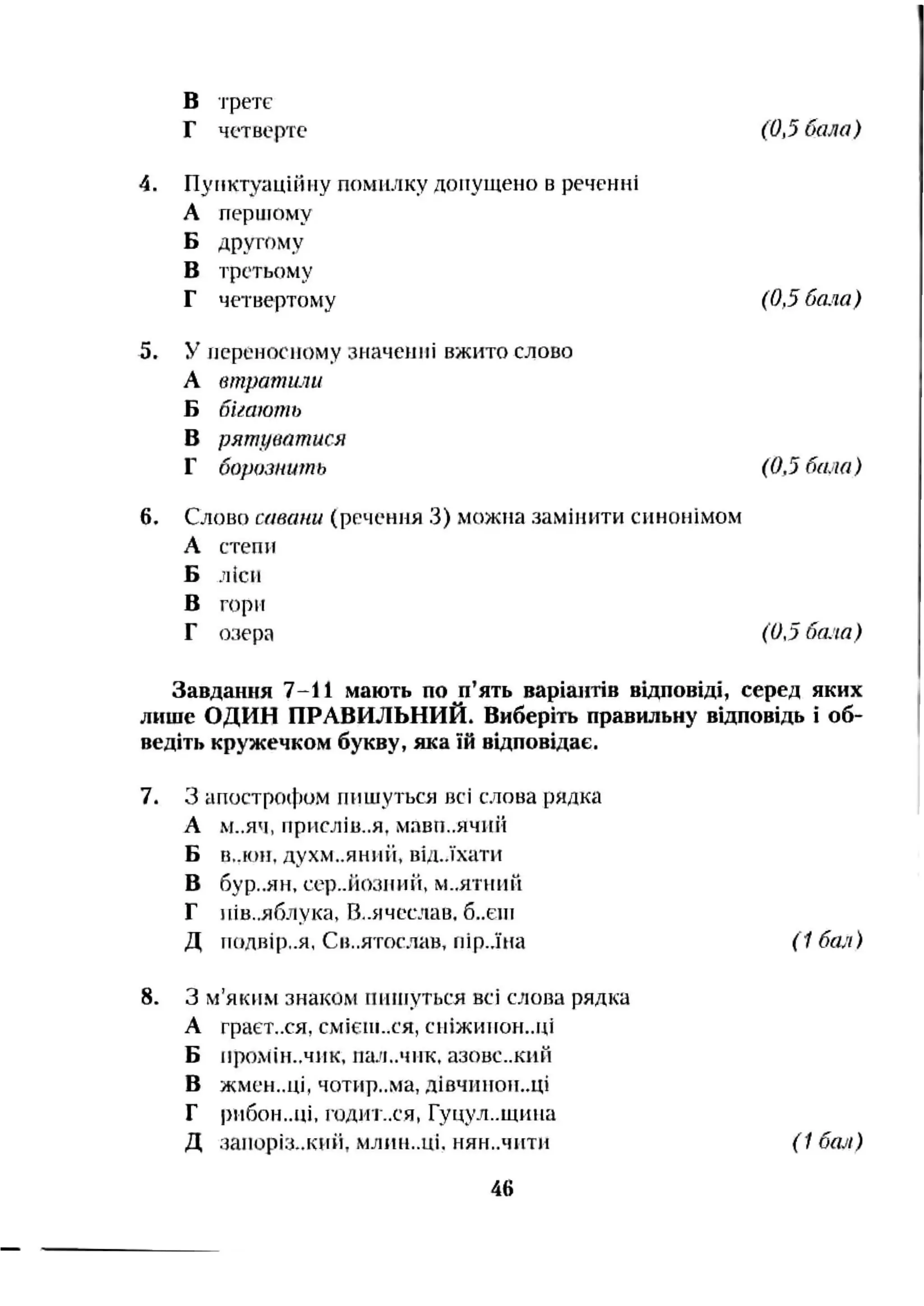 в і-ретс
Г четверте (0,5 бала)
4. Пунктуаційну помилку допущено в реченні
А першому
Б другому
В третьому
Г четвертому (0,5 бала)
5. У переносному значенні вжито слово
А втратили
Б бігають
В рятуватися
Г борозніть (0,5 бала)
6. Слово савани (речення 3) можна замінити синонімом
А степи
Б ліси
В горн
Г озера (0,5 бала)
Завдання 7-11 мають поп’ять варіантіввідповіді, серед яких
лише ОДИН ПРАВИЛЬНИЙ.Виберіть правильнувідповідь і об­
ведіть кружечком букву, яка їй відповідає.
7. З апостро(|:)ом пишуться >зсі слова рядка
А М..ЯЧ, нрмслів..я, мавп..ячнй
Б В..ЮН, духм..яниіі, від..їхати
В бур..ян, сср..йозниіі, М..ЯТННЙ
Г иів.,яблука, В,.ячсслав. 6..ЄНІ
Д полвір..я, Св..ятосліів. нір..їна (1 бал)
8. З м’яким знаком глинуться всі слова рядка
А граєт..ся, СМІЄПІ..СЯ, сиіжипон..ці
Б промін..чнк. пал..чнк, азовс..кнн
В ЖМЄН..ЦІ, чотир..ма, ДІВЧИНОН..ЦІ
Г і)пбон..ці. Г0ДМ1-..СЯ, Гуцул..щина
Д заіюріз..киіі, млин..ці. нян..чити ( 1бал)
46
 