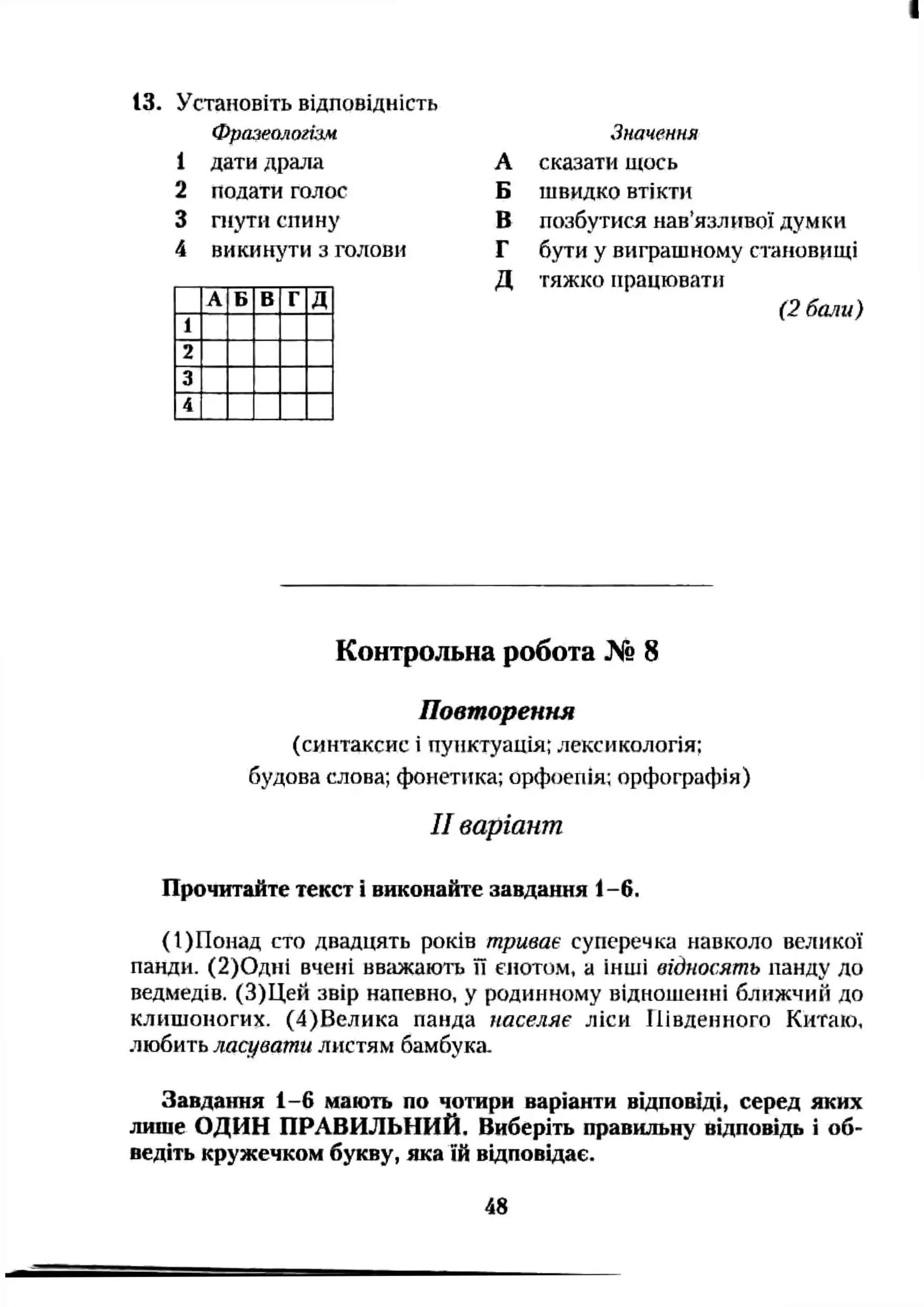 13. Установіть відповідність
Фразеологізм
1 дати драла
2 подати голос
3 гнутн спину
4 викинути з голови
А Б В Г Д
1
2
3
4
Значення
А сказати щось
Б швидко втікти
В позбутися нав’язливої думки
Г бути у виграшному становищі
Д тяжко працювати
(2 бали)
Контрольна робота № 8
Повторення
(синтаксис і пунктуація; лексикологія;
будова слова; фонетика; орфоепія; орфографія)
II варіант
Прочитайте текст і виконайте завдання 1-6.
(І)Попад сто двадцять років триває суперечка навколо великої
панди. (2)0дні вчені ввгіжають її єнотом, а інші відносять панду до
ведмедів. (З)Цей звір напевно, у родинному відношенні ближчий до
клишоногих. (4)Велика панда населяє ліси Південного Китаю,
любить ласувати листям бамбука
Завдання 1-6 мають по чотири варіанти відповіді, серед яких
лише ОДИН ПРАВИЛЬНИЙ. Виберіть правильну відповідь і об­
ведіть кружечком букву, яка їй відповідає.
48
 