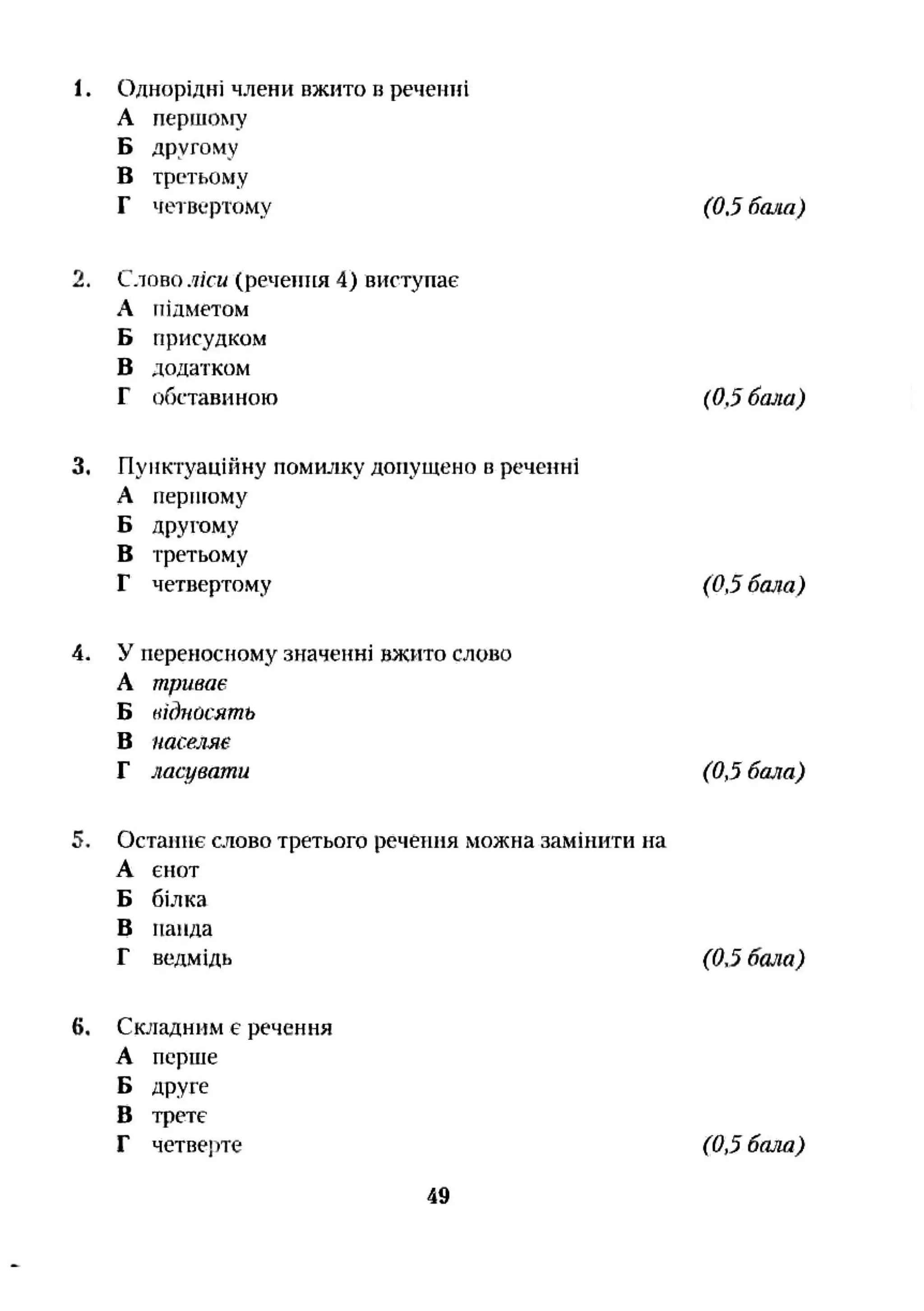 1. Однорідні члени вжито в реченні
А першому
Б другому
в третьому
Г четвертому (0.5 бала)
2. Слово ліси (речення 4) виступає
А підметом
Б присудком
В додатком
Г обставиною (0,5 бала)
3. Пунктуаційну помившу допущено в реченні
А перпгому
Б другому
В третьому
Г четвертому (0,5 бала)
4. У переносному значенні вжито слово
А триває
Б нідпчсять
В населяе
Г ласувати (0,5 бала)
5. Останнє слово третього речеіпія можна замінити на
А єнот
Б білка
В напда
Г ведмідь (0,5 бала)
6. Складним є речення
А перше
Б друге
В трете
Г четверте (0,5 бала)
49
 