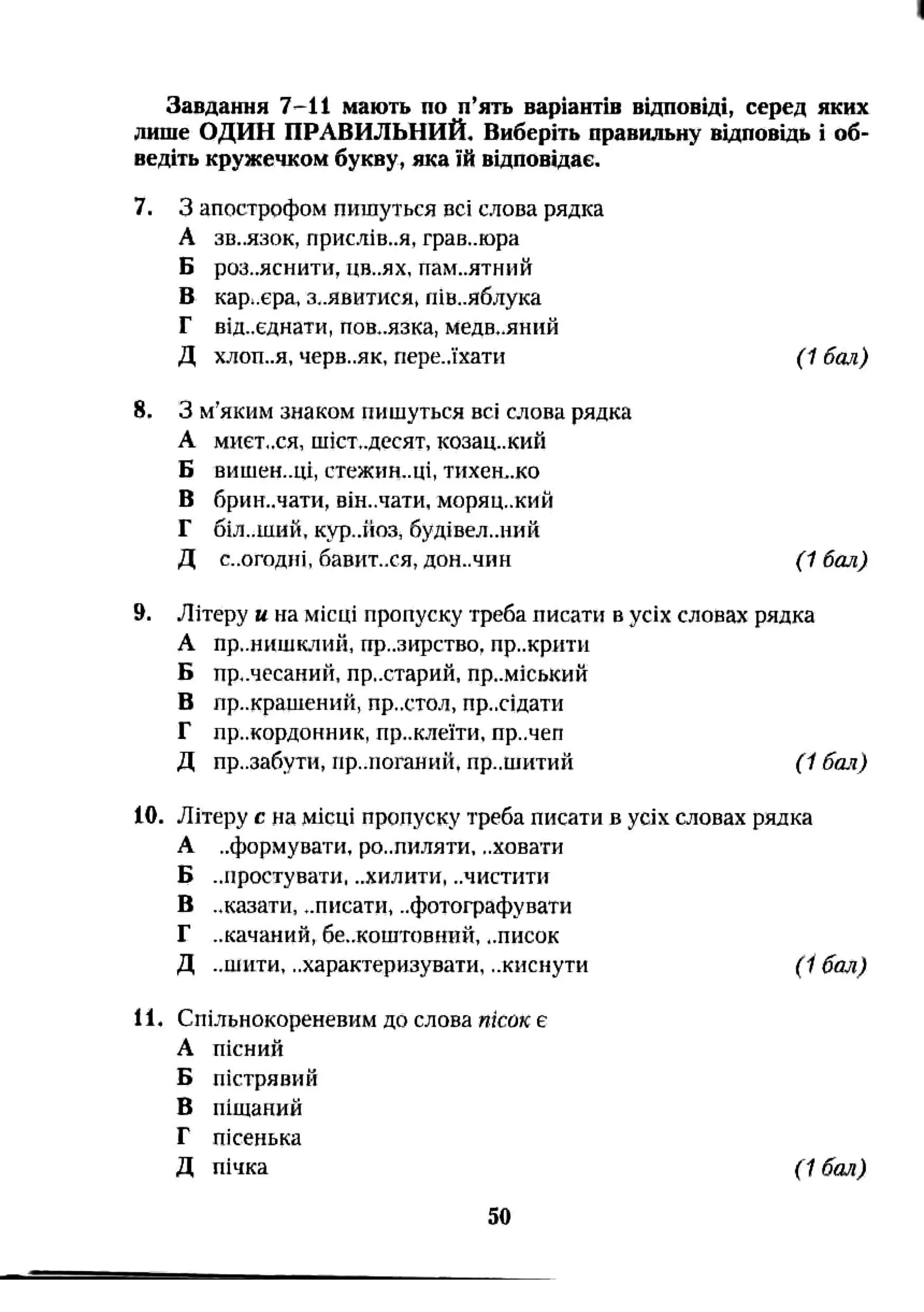 Завдання 7-11 мають по п'ять варіантів відповіді, серед яких
лише ОДИН ПРАВИЛЬНИЙ, Виберіть правильну відповідь і об­
ведіть кружечком букву, яка їй відповідає.
7. З апострофом пишуться всі слова рядка
А ЗВ..ЯЗОК, присМв..я, грав..юра
Б роз..яснити, ЦВ..ЯХ, пам..ятний
Б кар;.єра, заявитися, пів..яблука
Г від..єднати, пов..язка, медв».яннй
Д ХЛОП..Я, черв..як, пере.,їхати (1 бал)
8. З м’яким знаком пишуться всі слова рядка
А МИЄТ..СЯ, шіст,.десят, козац..кий
Б ВИШЄН..ЦІ, стежин..ці, ТИХЄН..КО
В брии..чати, він.лати, моряц..кий
Г 6ІЛ..ШИИ, кур,.йоз, будівел..иий
Д Є..0ГОДІП, бавит..ся, ДОН..ЧИН (1 бал)
9. Літеру и на місці пропуску треба писати в усіх словах рядка
А пр..нишклий, пр..зіфство, пр..крпти
Б пр,.чесанин, пр..старий. приміський
В пр..крашений, пр..стол, пр..сідати
Г лр..кордонник, пр..клеїти, пр..чеп
Д пр..забути, пр..поганий, пр..шитий (1 бал)
10. Літеру с на місці пропуску треба писати в усіх словах рядка
А ..формувати, ро..пи.чяти, ..ховати
Б ..простувати, ..хилити, ..чистити
В ..казати, ..писати, ..фотографувати
Г ..качаний, бе..коштовний, ..писок
Д ..шити, ..характеризувати, ..киснути (16т )
11. Спільпокореневим до слова пісок е
А пісний
Б пістрявий
В піщаний
Г пісенька
Д пічка (і бал)
50
 