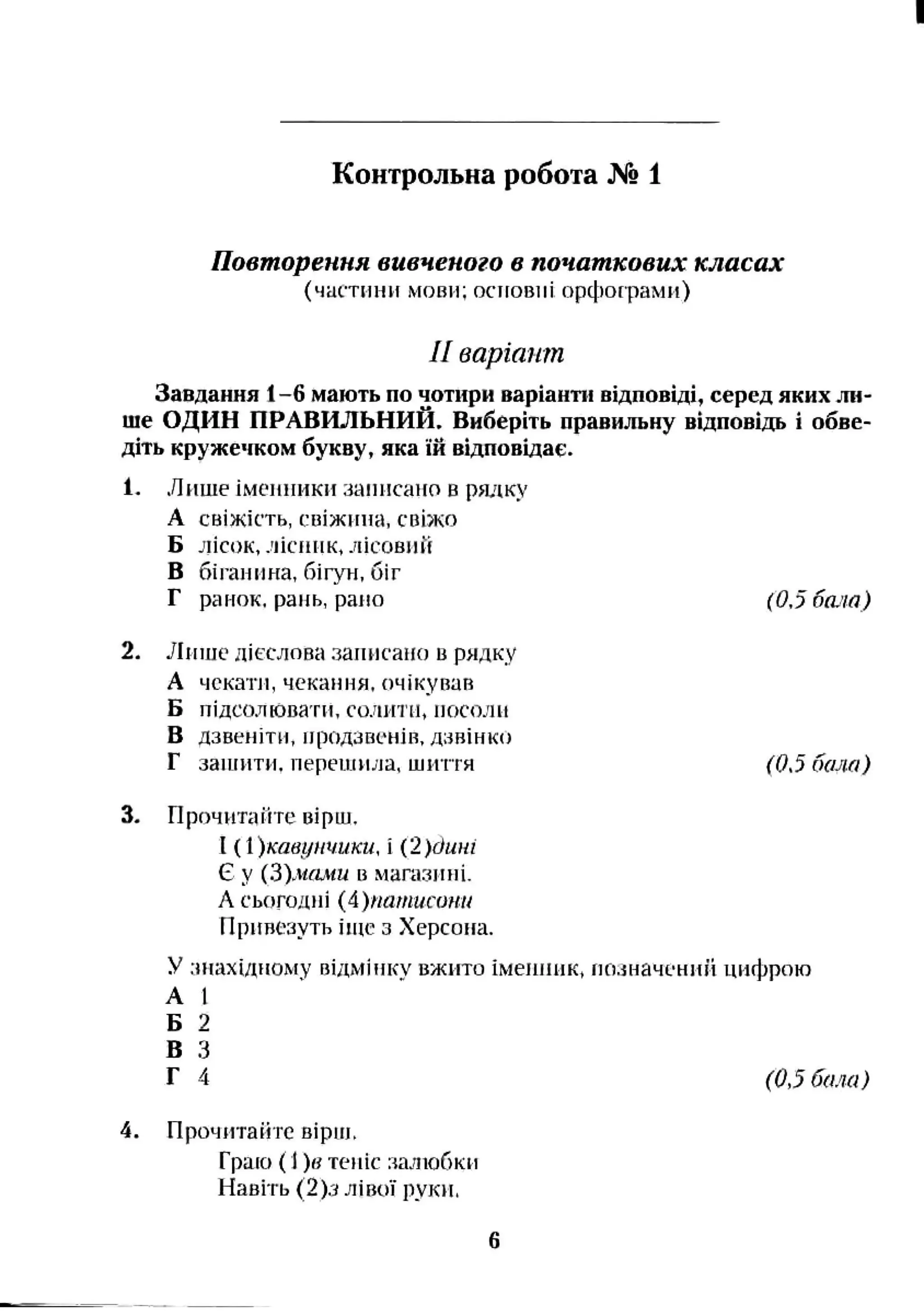 Контрольна робота № 1
Повторення вивченого в початкових класах
(чаї'тііии мови; осіговіїі орфофами)
II варіант
Завдання 1-6 мають по чотири варіанти відповіді, серед яких ли­
ше ОДИН ПРАВИЛЬНИЙ. Виберіть правильну відповідь і обве­
діть кружечком букву, яка їй відповідає.
1. Лише імеииикн записано в радку
А свіжість, свіжина, свіжо
Б лісок, лісник, лісовий
В біганина, бігун, біг
Г ранок, рань, рано (0,5 бала)
2. Лише дієслова записано в рядку
А чекати, чекання, очікував
Б підсолювати, солити, посоли
В дзвеиіти, продзвенів, дзвінко
Г заніити, nepeutHjja, шиття (0,5 бала)
3. Прочнтаііте вірш.
І ( 1)твунчики, і (2 )ćuHi
Є у {Ь)мами в магазині.
А сьогодні {А)патистт
Привезуть ітс з Херсона.
У .чнахідному відмінку вжито іменник, ио.іначсний цифрою
А І
Б 2
В З
Г 4 (0,5 бала)
4. Прочитайте вірш.
Граю {І)в теніс налюбки
Навіть (2)д лівої руки.
 