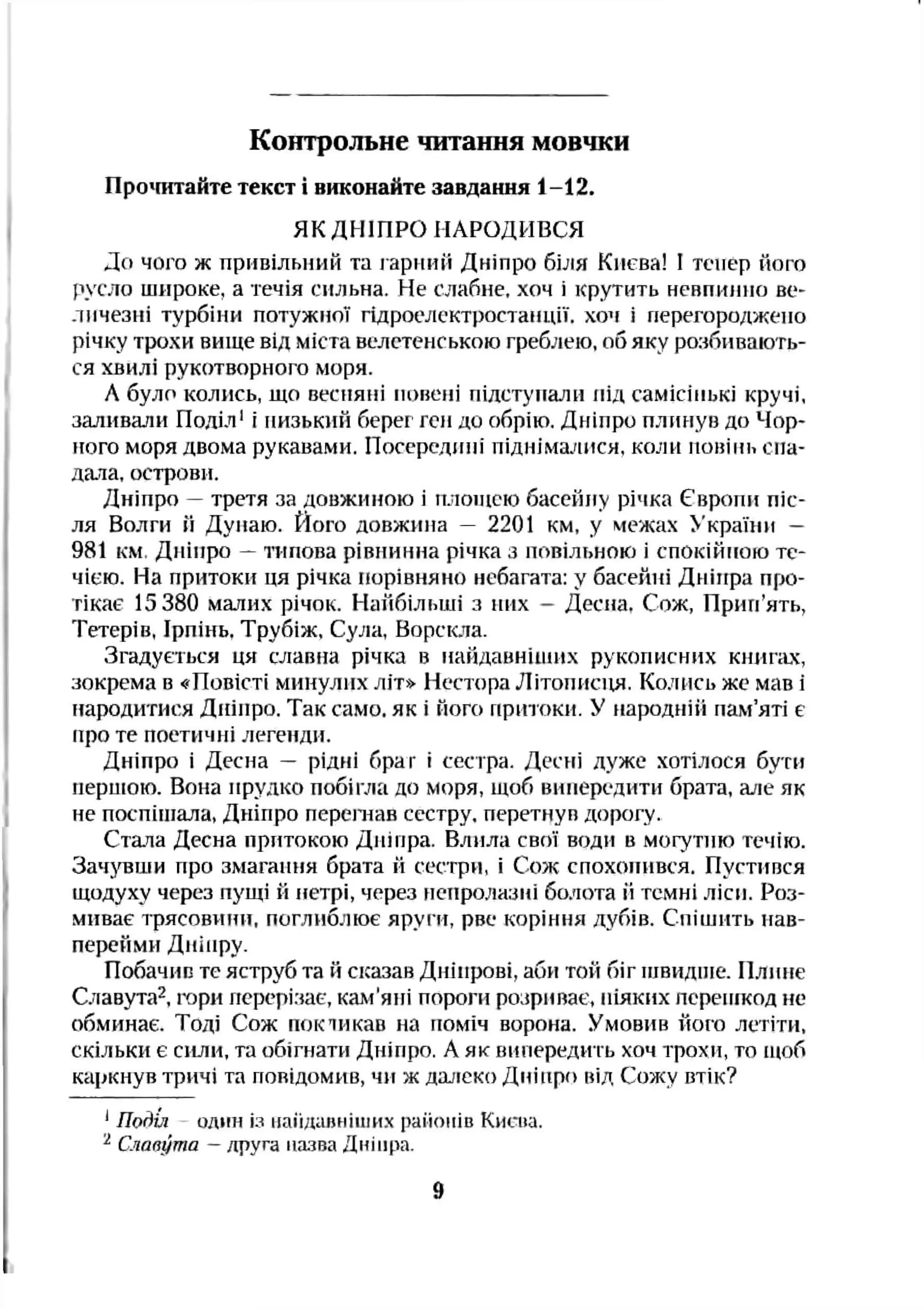 Контрольне читання мовчки
Про'пітайте текст і виконайте завдання 1-12.
ЯК ДНІПРО НАРОДИВСЯ
До чого ж привільний та гарний Дніпро біля Києва! І тепер його
русло широке, а течія сильна. Не слабне, хоч і крутить невпинно ве­
личезні турбіни потужної гідроелектростанції, хоч і перегороджено
річку трохи вище від міста велетенською греблею, об яку розбивають­
ся хвилі рукотворного моря.
Л було колись, що весняні повені підступали під самісінькі кручі,
заливали Поділ' і низький берег ген до обрію. Дніпро плинув до Чор­
ного моря двома рукавами. Посередині піднімалися, коли повінь спа­
дала, острови.
Дніпро —третя за довжиною і шіоідею басейігу річка Європи піс­
ля Волги й Дуиаю. Його довжина — 2201 км, у межах >’країни —
981 км, Дніпро —топова рівнинна річка з повільною і спокійною те­
чією. На притоки ця річка порівняно небагата: у басейні Дніпра про­
тікає 15 380 малих річок. Найбільші з них - Десна, Сож, Прип’ять,
Тетерів, Ірпінь. Трубіж, Сула, Ворскла.
Згадується ця славна річка в найдавніїиих рукописних книпич,
зокрема в «Повісті минулих літ» Нестора Літописця. Колись же мав і
народитися Дніпро. Так само, як і ного притоки. У народній пам’яті є
про те поетичні легенди.
Дніпро і Десна — рідні браг і сестра. Десні дуже хотілося бути
першою. Вона прудко побігла до моря, щоб випередити брата, але як
не поспішала, Дніпро перепіав сестру, перетнув дорогу.
Стаїа Десна притокою Дніпра. Влила свої води в могутню течію.
Зачз'БШИ про змагання брата й сестри, і Сож спохоиився. Пустився
щодуху через пущі й нетрі, через непролазні болота й темні ліси. Роз­
миває трясовини, поглиблює яруги, рве коріння дубів. Спішить нав­
перейми Дніпру.
Побачив те яструб та й сказав Дніпрові, аби той біг швидше. Плине
Сїіавута^, гори перерізає, кам'яні пороги розриває, ніяких перешкод не
обминає. Тоді Сож покій кав на поміч ворона. Умовив його летіти,
скільки є сили, та обігнати Дніпро, А як випередить хоч трохи, то щоб
каркнув тричі та повідомив, чи ж далеко Дніпро під Сожу втік?
*По^ія один із иаіідаиніиіих районів Києва.
^ Славута —друга назва Дніпра.
 