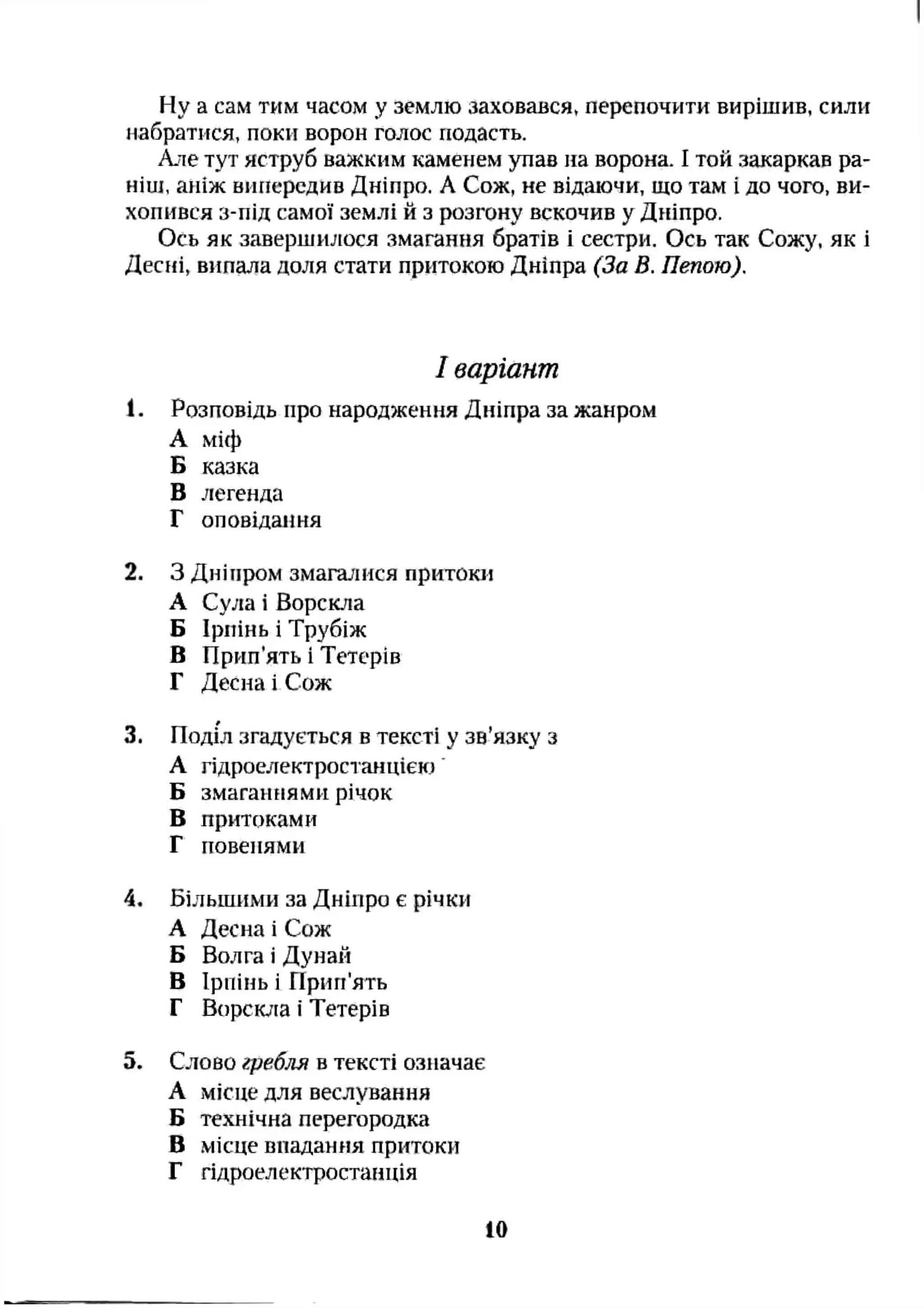Ну а сам тим часом у землю заховався, перепочити вирішив, силіг
набратися, поки ворон голос подасть.
Але тут яструб важким каменем упав на ворона. І той закаркав ра­
ніш, аніж випередив Дніпро. А Сож, не відаючи, що там і до чого, ви­
хопився з-під самої землі й з розгону вскочив у Дніпро.
Ось як завершилося змагання братів і сестри. Ось так Сожу, як і
Десні, випала доля стати притокою Дніпра (За В. Пепою).
І варіант
1. Розповідь про народження Дніпра за жанром
А міф
Б казка
В легенда
Г оповідання
2. З Дніпром змагалися притоки
А Сула і Ворскла
Б Ірпінь і Трубіж
В Прип’ять і Тетерів
Г Десна і Сож
3. Поділ згадується в тексті у зв’язку з
А гідроелектростанцією
Б змаганнями річок
В притоками
Г повенями
4. Більшими за Дніпро є річки
А Десна і Сож
Б Волга і Дунай
В Ірпінь і Прип'ять
Г Ворскла і Тетерів
5. Слово гребля в тексті означає
А місце для веслування
Б технічна перегородка
В місце впадання притоки
Г гідроелектростанція
10
 