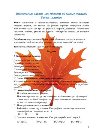 1
Знаходження виразів , що містять дії різного ступеня.
Табель-календар
Мета: ознайомити з табелем-календарем; розвивати вміння знаходити
значення виразів, що містять дії різного ступеня; формувати вміння
розв’язувати задачі на три дії (прямі і обернені),розвивати математичне
мовлення, пам'ять, уміння аналізувати; виховувати інтерес до вивчення
математики.
Обладнання: картки прикладів для усних обчислень, предметні малюнки,
презентація ( табель-календар, відривні календарі, перекидні, настінні).
Технічне обладнання: мультимедійний проектор.
Хід уроку
І. Організаційний момент.
Дзвоник всім нам дав наказ:
До роботи швидше в клас!
Біля парти станем чемно –
Плине час хай недаремно.
Будемо уважні і старанні всі.
Сядемо рівненько на місця свої.
ІІ. Повідомлення теми і мети уроку. Очікування.
У кожної дитини лежить сонечко. Учні по черзі виходять і говорять: « Я
очікую від уроку…..» і вішають сонечко внизу. Для зразка першим це робить
вчитель
ІІІ. Актуалізація опорних знань учнів.
1. Перевірка домашнього завдання.
1. Пояснення учнями алгоритму заповнення магічного квадрата ( на екрані
з’являється магічний квадрат, поступово заповнюючи його діти тим
самим роблять самоперевірку).
2. Повторення компонентів множення.
2. Робота біля дошки та у зошитах. Каліграфічна хвилинка (встановити
закономірність і записати числа : )
31 32 33 .. .. .. .. .. 39.
1) Замінити додавання множенням. Створення проблемної ситуації.
12+12+12; 27+27+27; 3+3+3+4+3 4+4+4+5+5
 