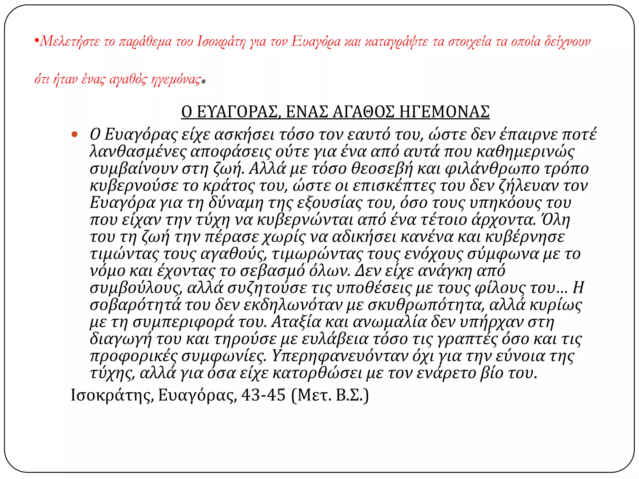 •Μελετήστε το παράθεμα του Ισοκράτη για τον Ευαγόρα και καταγράψτε τα στοιχεία τα οποία δείχνουν
ότι ήταν ένας αγαθός ηγεμόνας.
Ο ΕΤΑΓΟΡΑ΢, ΕΝΑ΢ ΑΓΑΘΟ΢ ΗΓΕΜΟΝΑ΢
 Ο Ευαγόρασ εύχε αςκόςει τόςο τον εαυτό του, ώςτε δεν ϋπαιρνε ποτϋ
λανθαςμϋνεσ αποφϊςεισ ούτε για ϋνα από αυτϊ που καθημερινώσ
ςυμβαύνουν ςτη ζωό. Αλλϊ με τόςο θεοςεβό και φιλϊνθρωπο τρόπο
κυβερνούςε το κρϊτοσ του, ώςτε οι επιςκϋπτεσ του δεν ζόλευαν τον
Ευαγόρα για τη δύναμη τησ εξουςύασ του, όςο τουσ υπηκόουσ του
που εύχαν την τύχη να κυβερνώνται από ϋνα τϋτοιο ϊρχοντα. Όλη
του τη ζωό την πϋραςε χωρύσ να αδικόςει κανϋνα και κυβϋρνηςε
τιμώντασ τουσ αγαθούσ, τιμωρώντασ τουσ ενόχουσ ςύμφωνα με το
νόμο και ϋχοντασ το ςεβαςμό όλων. Δεν εύχε ανϊγκη από
ςυμβούλουσ, αλλϊ ςυζητούςε τισ υποθϋςεισ με τουσ φύλουσ του… Η
ςοβαρότητϊ του δεν εκδηλωνόταν με ςκυθρωπότητα, αλλϊ κυρύωσ
με τη ςυμπεριφορϊ του. Αταξύα και ανωμαλύα δεν υπόρχαν ςτη
διαγωγό του και τηρούςε με ευλϊβεια τόςο τισ γραπτϋσ όςο και τισ
προφορικϋσ ςυμφωνύεσ. Yπερηφανευόνταν όχι για την εύνοια τησ
τύχησ, αλλϊ για όςα εύχε κατορθώςει με τον ενϊρετο βύο του.
Ιςοκράτησ, Ευαγόρασ, 43-45 (Μετ. Β.΢.)
 