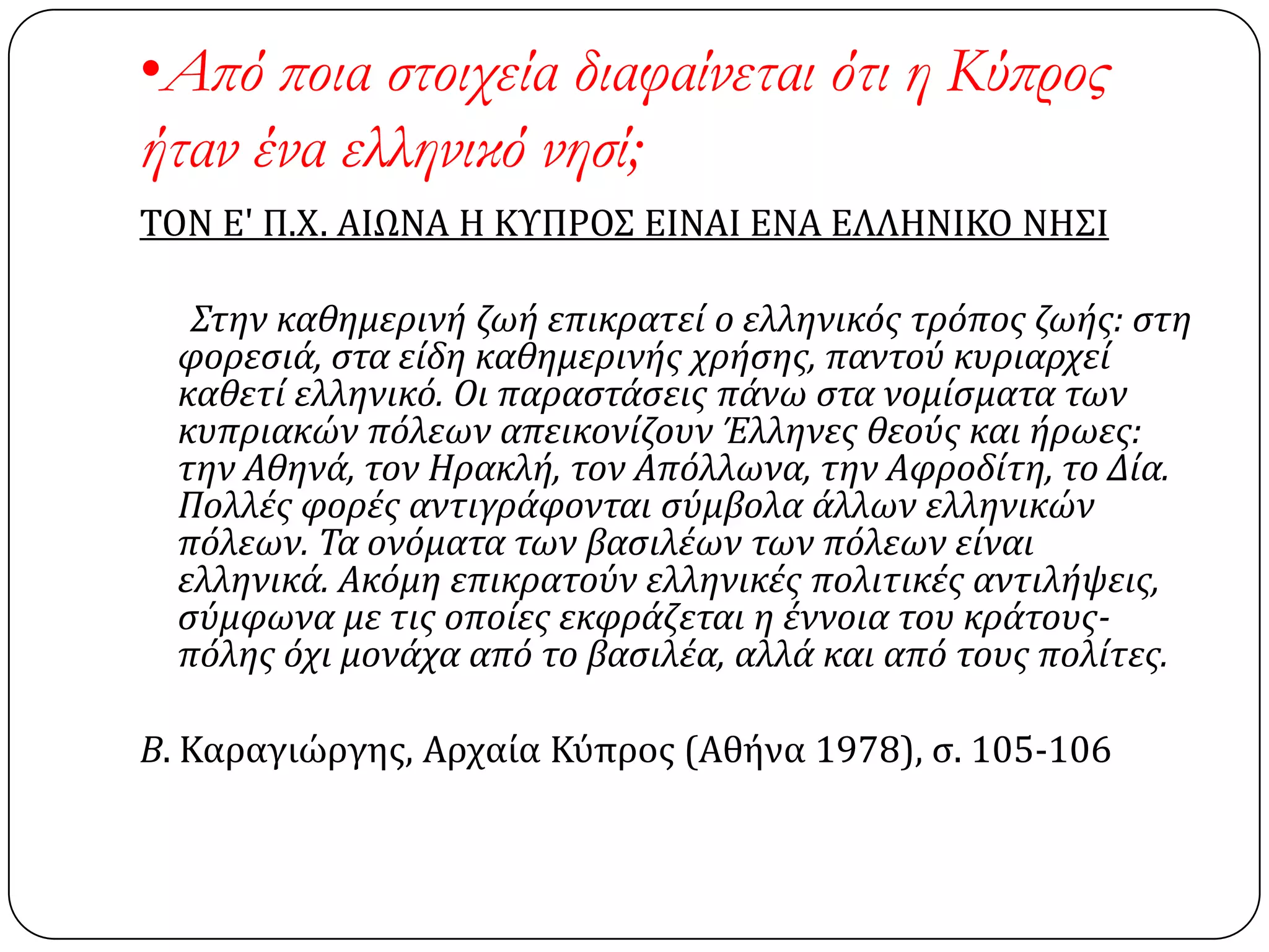 •Από ποια στοιχεία διαφαίνεται ότι η Κύπρος
ήταν ένα ελληνικό νησί;
ΣΟΝ Ε' Π.Χ. ΑΙΩΝΑ Η ΚΤΠΡΟ΢ ΕΙΝΑΙ ΕΝΑ ΕΛΛΗΝΙΚΟ ΝΗ΢Ι
Στην καθημερινό ζωό επικρατεύ ο ελληνικόσ τρόποσ ζωόσ: ςτη
φορεςιϊ, ςτα εύδη καθημερινόσ χρόςησ, παντού κυριαρχεύ
καθετύ ελληνικό. Οι παραςτϊςεισ πϊνω ςτα νομύςματα των
κυπριακών πόλεων απεικονύζουν Έλληνεσ θεούσ και όρωεσ:
την Αθηνϊ, τον Ηρακλό, τον Απόλλωνα, την Αφροδύτη, το Δύα.
Πολλϋσ φορϋσ αντιγρϊφονται ςύμβολα ϊλλων ελληνικών
πόλεων. Τα ονόματα των βαςιλϋων των πόλεων εύναι
ελληνικϊ. Ακόμη επικρατούν ελληνικϋσ πολιτικϋσ αντιλόψεισ,
ςύμφωνα με τισ οπούεσ εκφρϊζεται η ϋννοια του κρϊτουσ-
πόλησ όχι μονϊχα από το βαςιλϋα, αλλϊ και από τουσ πολύτεσ.
Β. Καραγιώργησ, Αρχαία Κύπροσ (Αθήνα 1978), ς. 105-106
 