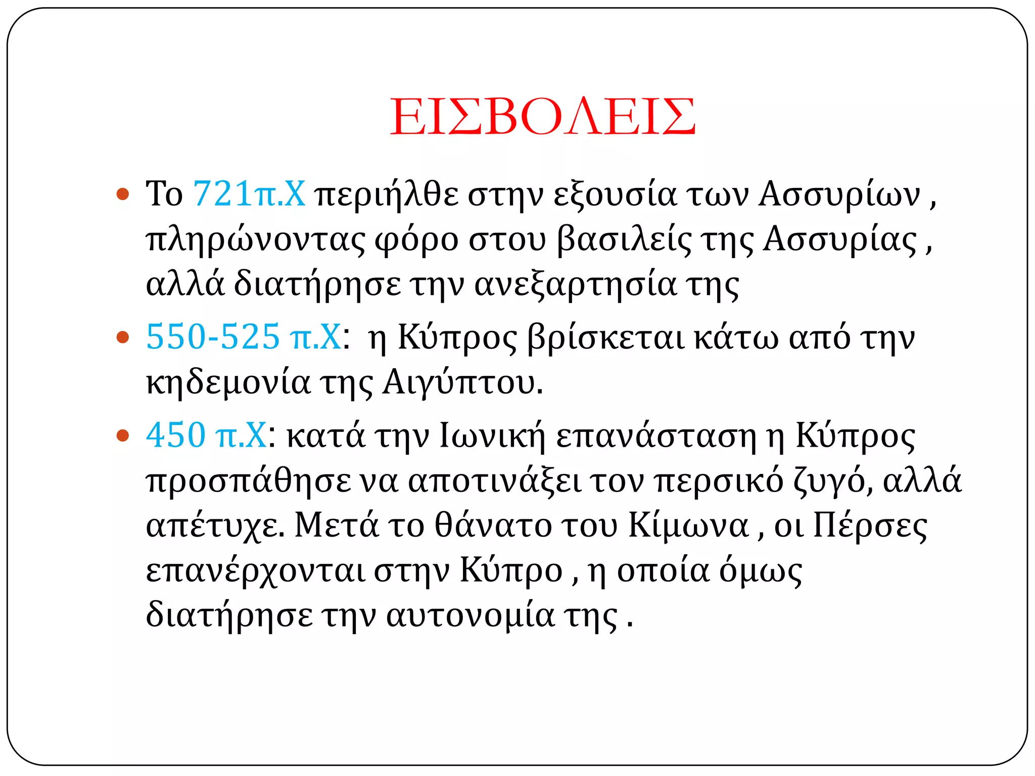 ΕΙ΢ΒΟΛΕΙ΢
 Σο 721π.Χ περιήλθε ςτην εξουςία των Αςςυρίων ,
πληρώνοντασ φόρο ςτου βαςιλείσ τησ Αςςυρίασ ,
αλλά διατήρηςε την ανεξαρτηςία τησ
 550-525 π.Χ: η Κύπροσ βρίςκεται κάτω από την
κηδεμονία τησ Αιγύπτου.
 450 π.Χ: κατά την Ιωνική επανάςταςη η Κύπροσ
προςπάθηςε να αποτινάξει τον περςικό ζυγό, αλλά
απέτυχε. Μετά το θάνατο του Κίμωνα , οι Πέρςεσ
επανέρχονται ςτην Κύπρο , η οποία όμωσ
διατήρηςε την αυτονομία τησ .
 