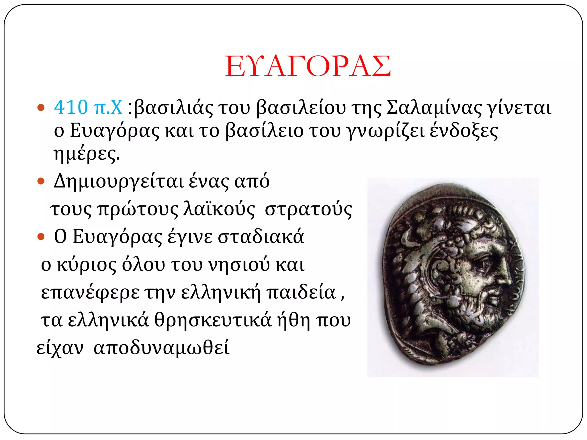 ΕΤΑΓΟΡΑ΢
 410 π.Χ :βαςιλιάσ του βαςιλείου τησ ΢αλαμίνασ γίνεται
ο Ευαγόρασ και το βαςίλειο του γνωρίζει ένδοξεσ
ημέρεσ.
 Δημιουργείται ένασ από
τουσ πρώτουσ λαΰκούσ ςτρατούσ
 Ο Ευαγόρασ έγινε ςταδιακά
ο κύριοσ όλου του νηςιού και
επανέφερε την ελληνική παιδεία ,
τα ελληνικά θρηςκευτικά ήθη που
είχαν αποδυναμωθεί
 