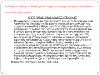 •Μελετήστε το παράθεμα του Ισοκράτη για τον Ευαγόρα και καταγράψτε τα στοιχεία τα οποία δείχνουν
ότι ήταν ένας αγαθός ηγεμόνας.
Ο ΕΤΑΓΟΡΑ΢, ΕΝΑ΢ ΑΓΑΘΟ΢ ΗΓΕΜΟΝΑ΢
 Ο Ευαγόρασ εύχε αςκόςει τόςο τον εαυτό του, ώςτε δεν ϋπαιρνε ποτϋ
λανθαςμϋνεσ αποφϊςεισ ούτε για ϋνα από αυτϊ που καθημερινώσ
ςυμβαύνουν ςτη ζωό. Αλλϊ με τόςο θεοςεβό και φιλϊνθρωπο τρόπο
κυβερνούςε το κρϊτοσ του, ώςτε οι επιςκϋπτεσ του δεν ζόλευαν τον
Ευαγόρα για τη δύναμη τησ εξουςύασ του, όςο τουσ υπηκόουσ του
που εύχαν την τύχη να κυβερνώνται από ϋνα τϋτοιο ϊρχοντα. Όλη
του τη ζωό την πϋραςε χωρύσ να αδικόςει κανϋνα και κυβϋρνηςε
τιμώντασ τουσ αγαθούσ, τιμωρώντασ τουσ ενόχουσ ςύμφωνα με το
νόμο και ϋχοντασ το ςεβαςμό όλων. Δεν εύχε ανϊγκη από
ςυμβούλουσ, αλλϊ ςυζητούςε τισ υποθϋςεισ με τουσ φύλουσ του… Η
ςοβαρότητϊ του δεν εκδηλωνόταν με ςκυθρωπότητα, αλλϊ κυρύωσ
με τη ςυμπεριφορϊ του. Αταξύα και ανωμαλύα δεν υπόρχαν ςτη
διαγωγό του και τηρούςε με ευλϊβεια τόςο τισ γραπτϋσ όςο και τισ
προφορικϋσ ςυμφωνύεσ. Yπερηφανευόνταν όχι για την εύνοια τησ
τύχησ, αλλϊ για όςα εύχε κατορθώςει με τον ενϊρετο βύο του.
Ιςοκράτησ, Ευαγόρασ, 43-45 (Μετ. Β.΢.)
 
