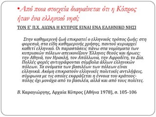 •Από ποια στοιχεία διαφαίνεται ότι η Κύπρος
ήταν ένα ελληνικό νησί;
ΣΟΝ Ε' Π.Χ. ΑΙΩΝΑ Η ΚΤΠΡΟ΢ ΕΙΝΑΙ ΕΝΑ ΕΛΛΗΝΙΚΟ ΝΗ΢Ι
Στην καθημερινό ζωό επικρατεύ ο ελληνικόσ τρόποσ ζωόσ: ςτη
φορεςιϊ, ςτα εύδη καθημερινόσ χρόςησ, παντού κυριαρχεύ
καθετύ ελληνικό. Οι παραςτϊςεισ πϊνω ςτα νομύςματα των
κυπριακών πόλεων απεικονύζουν Έλληνεσ θεούσ και όρωεσ:
την Αθηνϊ, τον Ηρακλό, τον Απόλλωνα, την Αφροδύτη, το Δύα.
Πολλϋσ φορϋσ αντιγρϊφονται ςύμβολα ϊλλων ελληνικών
πόλεων. Τα ονόματα των βαςιλϋων των πόλεων εύναι
ελληνικϊ. Ακόμη επικρατούν ελληνικϋσ πολιτικϋσ αντιλόψεισ,
ςύμφωνα με τισ οπούεσ εκφρϊζεται η ϋννοια του κρϊτουσ-
πόλησ όχι μονϊχα από το βαςιλϋα, αλλϊ και από τουσ πολύτεσ.
Β. Καραγιώργησ, Αρχαία Κύπροσ (Αθήνα 1978), ς. 105-106
 