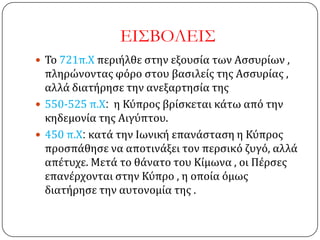 ΕΙ΢ΒΟΛΕΙ΢
 Σο 721π.Χ περιήλθε ςτην εξουςία των Αςςυρίων ,
πληρώνοντασ φόρο ςτου βαςιλείσ τησ Αςςυρίασ ,
αλλά διατήρηςε την ανεξαρτηςία τησ
 550-525 π.Χ: η Κύπροσ βρίςκεται κάτω από την
κηδεμονία τησ Αιγύπτου.
 450 π.Χ: κατά την Ιωνική επανάςταςη η Κύπροσ
προςπάθηςε να αποτινάξει τον περςικό ζυγό, αλλά
απέτυχε. Μετά το θάνατο του Κίμωνα , οι Πέρςεσ
επανέρχονται ςτην Κύπρο , η οποία όμωσ
διατήρηςε την αυτονομία τησ .
 