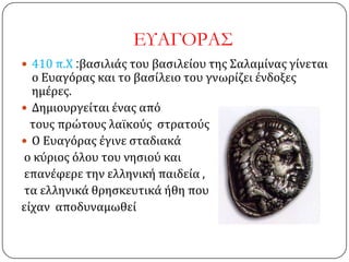ΕΤΑΓΟΡΑ΢
 410 π.Χ :βαςιλιάσ του βαςιλείου τησ ΢αλαμίνασ γίνεται
ο Ευαγόρασ και το βαςίλειο του γνωρίζει ένδοξεσ
ημέρεσ.
 Δημιουργείται ένασ από
τουσ πρώτουσ λαΰκούσ ςτρατούσ
 Ο Ευαγόρασ έγινε ςταδιακά
ο κύριοσ όλου του νηςιού και
επανέφερε την ελληνική παιδεία ,
τα ελληνικά θρηςκευτικά ήθη που
είχαν αποδυναμωθεί
 