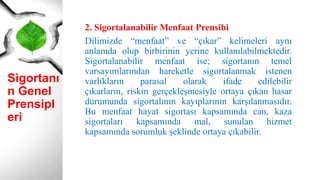 Sigortanı
n Genel
Prensipl
eri
2. Sigortalanabilir Menfaat Prensibi
Dilimizde “menfaat” ve “çıkar” kelimeleri aynı
anlamda olup birbirinin yerine kullanılabilmektedir.
Sigortalanabilir menfaat ise; sigortanın temel
varsayımlarından hareketle sigortalanmak istenen
varlıkların parasal olarak ifade edilebilir
çıkarların, riskin gerçekleşmesiyle ortaya çıkan hasar
durumunda sigortalının kayıplarının karşılanmasıdır.
Bu menfaat hayat sigortası kapsamında can, kaza
sigortaları kapsamında mal, sunulan hizmet
kapsamında sorumluk şeklinde ortaya çıkabilir.
 