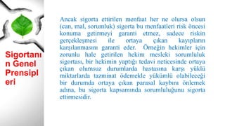 Sigortanı
n Genel
Prensipl
eri
Ancak sigorta ettirilen menfaat her ne olursa olsun
(can, mal, sorumluk) sigorta bu menfaatleri risk öncesi
konuma getirmeyi garanti etmez, sadece riskin
gerçekleşmesi ile ortaya çıkan kayıpların
karşılanmasını garanti eder. Örneğin hekimler için
zorunlu hale getirilen hekim mesleki sorumluluk
sigortası, bir hekimin yaptığı tedavi neticesinde ortaya
çıkan olumsuz durumlarda hastasına karşı yüklü
miktarlarda tazminat ödemekle yükümlü olabileceği
bir durumda ortaya çıkan parasal kaybını önlemek
adına, bu sigorta kapsamında sorumluluğunu sigorta
ettirmesidir.
 