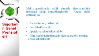 Sigortanı
n Genel
Prensipl
eri
Mal sigortalarında malik olmakla sigortalanabilir
menfaate sahip olunabilmektedir. Ancak malik
olmadan da;
• Emanetçi ve yedd-i emin
• İntifa hakkı sahibi
• İpotek ve rehin hakkı sahibi
• Kiracı gibi durumlarda da sigortalanabilir menfaat
ortaya çıkmaktadır.
 