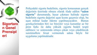 Sigortanı
n Genel
Prensipl
eri
Poliçedeki sigorta bedelinin, sigorta konusunun gerçek
değerinin üzerinde olması olarak ifade edilen “aşkın
sigorta” durumunda, hasar çıkması halinde sigorta
bedelinin sigorta değerini aşan kısmı geçersiz olup, bu
aşan miktar kadar ödeme yapılmayacaktır. Bunun
gerekçelerinden biri ise bireyler veya kurumlar az bir
prim farkı ile daha yüksek sigorta bedeli tespit
edilmesi ve sonrasında ortaya çıkan veya çıkabilecek
suistimallere fırsat vermemek adına böyle bir
uygulama yapılmaktadır.
 
