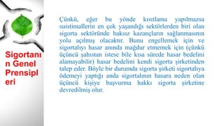 Sigortanı
n Genel
Prensipl
eri
Çünkü, eğer bu yönde kısıtlama yapılmazsa
suistimallerin en çok yaşandığı sektörlerden biri olan
sigorta sektöründe haksız kazançların sağlanmasının
yolu açılmış olacaktır. Bunu engellemek için ve
sigortalıyı hasar anında mağdur etmemek için (çünkü
üçüncü şahıstan istese bile kısa sürede hasar bedelini
alamayabilir) hasar bedelini kendi sigorta şirketinden
talep eder. Böyle bir durumda sigorta şirketi sigortalıya
ödemeyi yaptığı anda sigortalının hasara neden olan
üçüncü kişiye başvurma hakkı sigorta şirketine
devredilmiş olur.
 