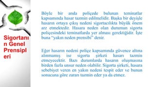 Sigortanı
n Genel
Prensipl
eri
Böyle bir anda poliçede bulunan teminatlar
kapsamında hasar tazmin edilmelidir. Başka bir deyişle
hasarın ortaya çıkış nedeni sigortacılıkta büyük önem
arz etmektedir. Hasara neden olan durumun sigorta
poliçesindeki teminatlarda yer alması gerektiğidir. İşte
buna “yakın neden prensibi” denir.
Eğer hasarın nedeni poliçe kapsamında güvence altına
alınmamış ise sigorta şirketi hasarı tazmin
etmeyecektir. Bazı durumlarda hasarın oluşmasına
birden fazla unsur neden olabilir. Sigorta şirketi, hasara
sebebiyet veren en yakın nedeni tespit eder ve bunun
sonucuna göre zararı tazmin eder ya da etmez.
 