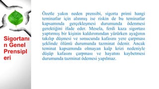 Sigortanı
n Genel
Prensipl
eri
Özetle yakın neden prensibi, sigorta primi hangi
teminatlar için alınmış ise riskin de bu teminatlar
kapsamında gerçekleşmesi durumunda ödenmesi
gerektiğini ifade eder. Mesela, ferdi kaza sigortası
yaptırmış bir kişinin kaldırımından yürürken ayağının
takılıp düşmesi ve sonucunda kafasını yere çarpması
şeklinde ölümü durumunda tazminat ödenir. Ancak
teminat kapsamında olmayan kalp krizi nedeniyle
düşüp kafasını çarpması ve hayatını kaybetmesi
durumunda tazminat ödemesi yapılmaz.
 