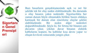 Sigortanı
n Genel
Prensipl
eri
Bazı hasarların gerçekleşmesinde açık ve net bir
şekilde tek bir olay neden olabilmektedir. Bu durumda
o olay hasarın yakın nedenidir. Sigortacılıkta her
zaman durum böyle olmamakla birlikte bazen oldukça
karmaşık bir durum olan zincirleme olaylar şeklini
alabilmektedir. Bir neden diğer nedenleri
doğurabilmektedir. Şöyle ki, bir fırtına bir binanın çatı
duvarını yıkar, yıkılan duvar binanın elektrik
kablolarını koparır, bu kablolar kısa devre yapar ve
oluşan kıvılcım sonucunda yangın çıkar.
 