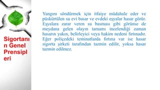 Sigortanı
n Genel
Prensipl
eri
Yangını söndürmek için itfaiye müdahale eder ve
püskürtülen su evi basar ve evdeki eşyalar hasar görür.
Eşyalara zarar veren su basması gibi görünse de
meydana gelen olayın tamamı incelendiği zaman
hasarın yakın, belirleyici veya hakim nedeni fırtınadır.
Eğer poliçedeki teminatlarda fırtına var ise hasar
sigorta şirketi tarafından tazmin edilir, yoksa hasar
tazmin edilmez.
 
