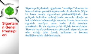 Sigortanı
n Genel
Prensipl
eri
Sigorta poliçelerinde uygulanan “muafiyet” durumu da
hasara katılım prensibi kapsamında ele alınabilir. Şöyle
ki, hasar anında sigortalının yükümlülüğünde olan
poliçede belirtilen meblağ kadar sorumlu olduğu ve
hak talebinde bulunmadığı kısmıdır. Hasar durumunda
sigortalı muafiyet oranı kadar eksik tazminat
almaktadır. Bu da sigortacıyı bir ölçüde korumaktadır.
Sigortalı muafiyet durumunu gözeterek, sigorta konusu
olan varlığı daha özenle kullanma ve koruma
özelliğine sahip olabilmektedir.
 
