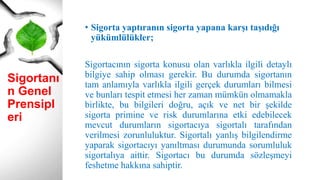 Sigortanı
n Genel
Prensipl
eri
• Sigorta yaptıranın sigorta yapana karşı taşıdığı
yükümlülükler;
Sigortacının sigorta konusu olan varlıkla ilgili detaylı
bilgiye sahip olması gerekir. Bu durumda sigortanın
tam anlamıyla varlıkla ilgili gerçek durumları bilmesi
ve bunları tespit etmesi her zaman mümkün olmamakla
birlikte, bu bilgileri doğru, açık ve net bir şekilde
sigorta primine ve risk durumlarına etki edebilecek
mevcut durumların sigortacıya sigortalı tarafından
verilmesi zorunluluktur. Sigortalı yanlış bilgilendirme
yaparak sigortacıyı yanıltması durumunda sorumluluk
sigortalıya aittir. Sigortacı bu durumda sözleşmeyi
feshetme hakkına sahiptir.
 