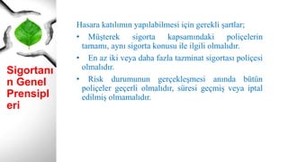 Sigortanı
n Genel
Prensipl
eri
Hasara katılımın yapılabilmesi için gerekli şartlar;
• Müşterek sigorta kapsamındaki poliçelerin
tamamı, aynı sigorta konusu ile ilgili olmalıdır.
• En az iki veya daha fazla tazminat sigortası poliçesi
olmalıdır.
• Risk durumunun gerçekleşmesi anında bütün
poliçeler geçerli olmalıdır, süresi geçmiş veya iptal
edilmiş olmamalıdır.
 