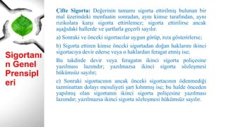 Sigortanı
n Genel
Prensipl
eri
Çifte Sigorta: Değerinin tamamı sigorta ettirilmiş bulunan bir
mal üzerindeki menfaatin sonradan, aynı kimse tarafından, aynı
rizikolara karşı sigorta ettirilemez; sigorta ettirilirse ancak
aşağıdaki hallerde ve şartlarla geçerli sayılır.
a) Sonraki ve önceki sigortacılar uygun görüp, rıza gösterirlerse;
b) Sigorta ettiren kimse önceki sigortadan doğan haklarını ikinci
sigortacıya devir ederse veya o haklardan feragat etmiş ise;
Bu takdirde devir veya feragatın ikinci sigorta poliçesine
yazılması lazımdır; yazılmazsa ikinci sigorta sözleşmesi
hükümsüz sayılır;
c) Sonraki sigortacının ancak önceki sigortacının ödenmediği
tazminattan dolayı mesuliyeti şart kılınmış ise; bu halde önceden
yapılmış olan sigortanın ikinci sigorta poliçesine yazılması
lazımdır; yazılmazsa ikinci sigorta sözleşmesi hükümsüz sayılır.
 