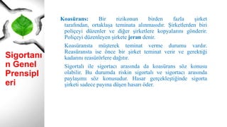 Sigortanı
n Genel
Prensipl
eri
Koasürans: Bir rizikonun birden fazla şirket
tarafından, ortaklaşa teminata alınmasıdır. Şirketlerden biri
poliçeyi düzenler ve diğer şirketlere kopyalarını gönderir.
Poliçeyi düzenleyen şirkete jeran denir.
Koasüransta müşterek teminat verme durumu vardır.
Reasüransta ise önce bir şirket teminat verir ve gerektiği
kadarını reasürörlere dağıtır.
Sigortalı ile sigortacı arasında da koasürans söz konusu
olabilir. Bu durumda riskin sigortalı ve sigortacı arasında
paylaşımı söz konusudur. Hasar gerçekleştiğinde sigorta
şirketi sadece payına düşen hasarı öder.
 