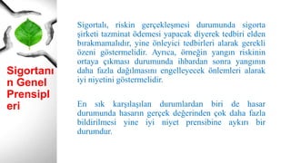 Sigortanı
n Genel
Prensipl
eri
Sigortalı, riskin gerçekleşmesi durumunda sigorta
şirketi tazminat ödemesi yapacak diyerek tedbiri elden
bırakmamalıdır, yine önleyici tedbirleri alarak gerekli
özeni göstermelidir. Ayrıca, örneğin yangın riskinin
ortaya çıkması durumunda ihbardan sonra yangının
daha fazla dağılmasını engelleyecek önlemleri alarak
iyi niyetini göstermelidir.
En sık karşılaşılan durumlardan biri de hasar
durumunda hasarın gerçek değerinden çok daha fazla
bildirilmesi yine iyi niyet prensibine aykırı bir
durumdur.
 