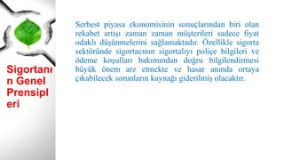 Sigortanı
n Genel
Prensipl
eri
Serbest piyasa ekonomisinin sonuçlarından biri olan
rekabet artışı zaman zaman müşterileri sadece fiyat
odaklı düşünmelerini sağlamaktadır. Özellikle sigorta
sektöründe sigortacının sigortalıyı poliçe bilgileri ve
ödeme koşulları bakımından doğru bilgilendirmesi
büyük önem arz etmekte ve hasar anında ortaya
çıkabilecek sorunların kaynağı giderilmiş olacaktır.
 