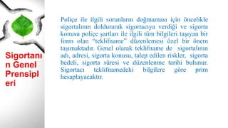 Sigortanı
n Genel
Prensipl
eri
Poliçe ile ilgili sorunların doğmaması için öncelikle
sigortalının doldurarak sigortacıya verdiği ve sigorta
konusu poliçe şartları ile ilgili tüm bilgileri taşıyan bir
form olan “teklifname” düzenlemesi özel bir önem
taşımaktadır. Genel olarak teklifname de sigortalının
adı, adresi, sigorta konusu, talep edilen riskler, sigorta
bedeli, sigorta süresi ve düzenlenme tarihi bulunur.
Sigortacı teklifnamedeki bilgilere göre prim
hesaplayacaktır.
 