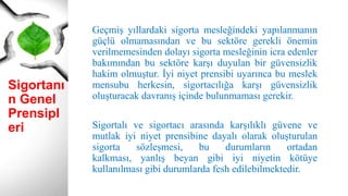 Sigortanı
n Genel
Prensipl
eri
Geçmiş yıllardaki sigorta mesleğindeki yapılanmanın
güçlü olmamasından ve bu sektöre gerekli önemin
verilmemesinden dolayı sigorta mesleğinin icra edenler
bakımından bu sektöre karşı duyulan bir güvensizlik
hakim olmuştur. İyi niyet prensibi uyarınca bu meslek
mensubu herkesin, sigortacılığa karşı güvensizlik
oluşturacak davranış içinde bulunmaması gerekir.
Sigortalı ve sigortacı arasında karşılıklı güvene ve
mutlak iyi niyet prensibine dayalı olarak oluşturulan
sigorta sözleşmesi, bu durumların ortadan
kalkması, yanlış beyan gibi iyi niyetin kötüye
kullanılması gibi durumlarda fesh edilebilmektedir.
 