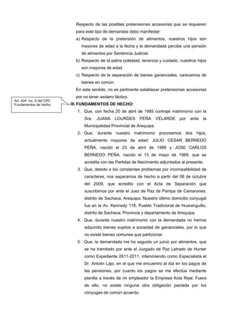 Respecto de las posibles pretensiones accesorias que se requieren
para este tipo de demandas debo manifestar:
a) Respecto de la pretensión de alimentos, nuestros hijos son
mayores de edad a la fecha y la demandada percibe una pensión
de alimentos por Sentencia Judicial.
b) Respecto de la patria potestad, tenencia y cuidado, nuestros hijos
son mayores de edad.
c) Respecto de la separación de bienes gananciales, carecemos de
bienes en común.
En este sentido, no es pertinente establecer pretensiones accesorias
por no tener asidero fáctico.
III. FUNDAMENTOS DE HECHO:
1. Que, con fecha 20 de abril de 1985 contraje matrimonio con la
Sra. JUANA LOURDES PEÑA VELARDE por ante la
Municipalidad Provincial de Arequipa.
2. Que, durante nuestro matrimonio procreamos dos hijos,
actualmente mayores de edad: JULIO CESAR BERNEDO
PEÑA, nacido el 23 de abril de 1986 y JOSE CARLOS
BERNEDO PEÑA, nacido el 13 de mayo de 1989, que se
acredita con las Partidas de Nacimiento adjuntados al presente.
3. Que, debido a los constantes problemas por incompatibilidad de
caracteres, nos separamos de hecho a partir del 08 de octubre
del 2009, que acredito con el Acta de Separación que
suscribimos por ante el Juez de Paz de Pampa de Camarones,
distrito de Sachaca, Arequipa. Nuestro último domicilio conyugal
fue en la Av. Kennedy 118, Pueblo Tradicional de Huaranguillo,
distrito de Sachaca, Provincia y departamento de Arequipa.
4. Que, durante nuestro matrimonio con la demandada no hemos
adquirido bienes sujetos a sociedad de gananciales, por lo que
no existe bienes comunes que particionar.
5. Que, la demandada me ha seguido un juicio por alimentos, que
se ha tramitado por ante el Juzgado de Paz Letrado de Hunter
como Expediente 2611-2011, interviniendo como Especialista el
Dr. Antolin Lajo, en el que me encuentro al día en los pagos de
las pensiones, por cuanto los pagos se me efectúa mediante
planilla a través de mi empleador la Empresa Kola Real. Fuera
de ello, no existe ninguna otra obligación pactada por los
cónyuges de común acuerdo.
Art. 424 inc. 6 del CPC
Fundamentos de hecho
 