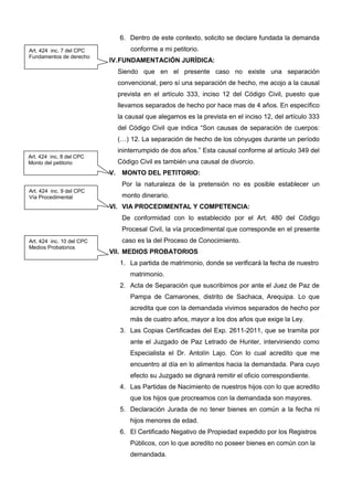 6. Dentro de este contexto, solicito se declare fundada la demanda
conforme a mi petitorio.
IV.FUNDAMENTACIÓN JURÍDICA:
Siendo que en el presente caso no existe una separación
convencional, pero sí una separación de hecho, me acojo a la causal
prevista en el artículo 333, inciso 12 del Código Civil, puesto que
llevamos separados de hecho por hace mas de 4 años. En específico
la causal que alegamos es la prevista en el inciso 12, del artículo 333
del Código Civil que indica “Son causas de separación de cuerpos:
(…) 12. La separación de hecho de los cónyuges durante un período
ininterrumpido de dos años.” Esta causal conforme al artículo 349 del
Código Civil es también una causal de divorcio.
V. MONTO DEL PETITORIO:
Por la naturaleza de la pretensión no es posible establecer un
monto dinerario.
VI. VIA PROCEDIMENTAL Y COMPETENCIA:
De conformidad con lo establecido por el Art. 480 del Código
Procesal Civil, la vía procedimental que corresponde en el presente
caso es la del Proceso de Conocimiento.
VII. MEDIOS PROBATORIOS
1. La partida de matrimonio, donde se verificará la fecha de nuestro
matrimonio.
2. Acta de Separación que suscribimos por ante el Juez de Paz de
Pampa de Camarones, distrito de Sachaca, Arequipa. Lo que
acredita que con la demandada vivimos separados de hecho por
más de cuatro años, mayor a los dos años que exige la Ley.
3. Las Copias Certificadas del Exp. 2611-2011, que se tramita por
ante el Juzgado de Paz Letrado de Hunter, interviniendo como
Especialista el Dr. Antolín Lajo. Con lo cual acredito que me
encuentro al día en lo alimentos hacia la demandada. Para cuyo
efecto su Juzgado se dignará remitir el oficio correspondiente.
4. Las Partidas de Nacimiento de nuestros hijos con lo que acredito
que los hijos que procreamos con la demandada son mayores.
5. Declaración Jurada de no tener bienes en común a la fecha ni
hijos menores de edad.
6. El Certificado Negativo de Propiedad expedido por los Registros
Públicos, con lo que acredito no poseer bienes en común con la
demandada.
Art. 424 inc. 7 del CPC
Fundamentos de derecho
Art. 424 inc. 8 del CPC
Monto del petitorio
Art. 424 inc. 9 del CPC
Vía Procedimental
Art. 424 inc. 10 del CPC
Medios Probatorios
 